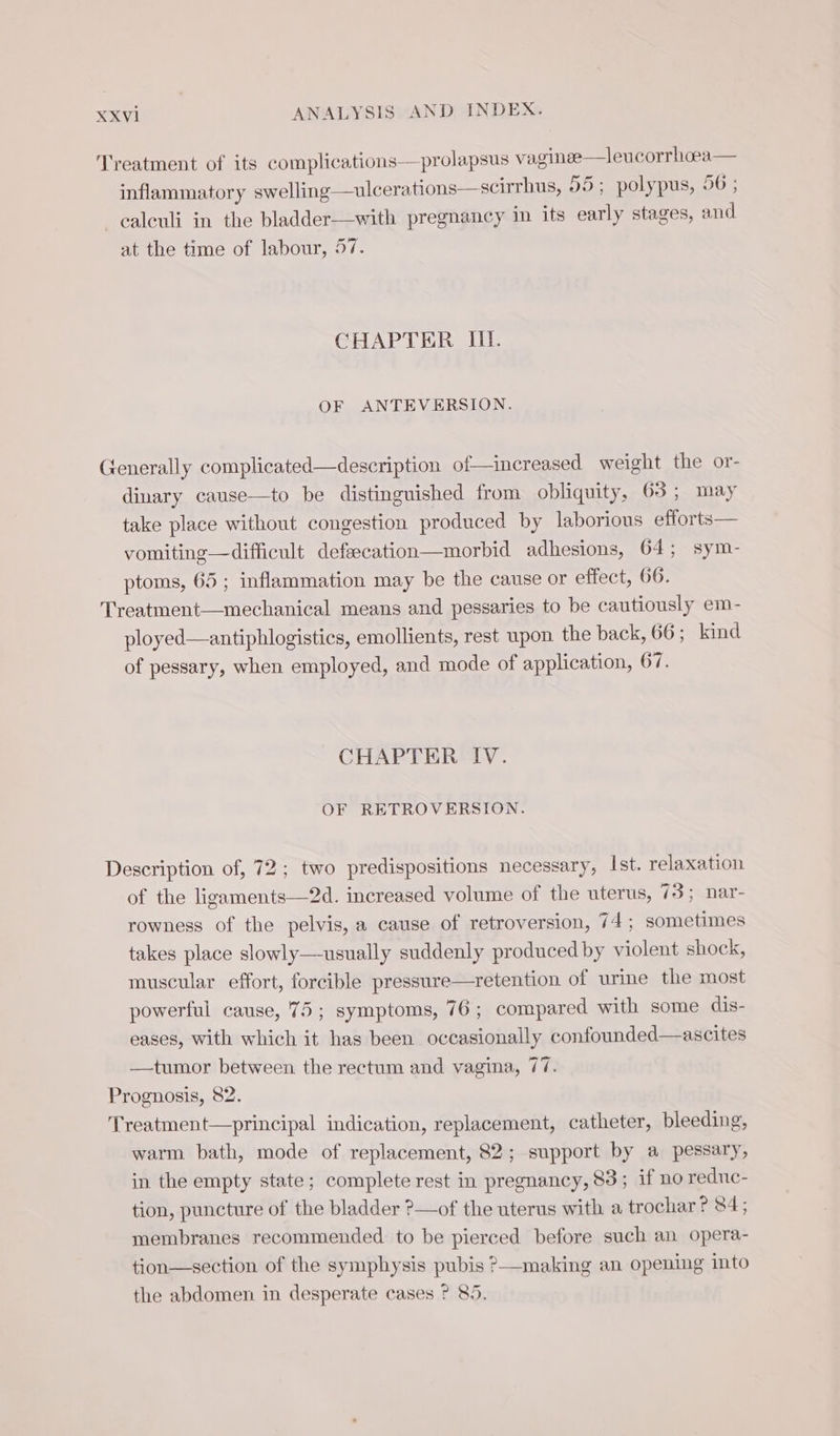 Treatment of its complications —prolapsus vaginee—leucorrhoea inflammatory swelling—ulcerations—scirrhus, 55; polypus, 56 ; _ calculi in the bladder—with pregnancy in its early stages, and at the time of labour, 57. CHAPTER Il. OF ANTEVERSION. Generally complicated—description of—increased weight the or- dinary cause—to be distinguished from obliquity, 65; may take place without congestion produced by laborious efforts— vomiting—difficult defsecation—morbid adhesions, 64; sym- ptoms, 65 ; inflammation may be the cause or effect, 66. Treatment—mechanical means and pessaries to be cautiously em- ployed—antiphlogistics, emollients, rest upon the back, 66; kind of pessary, when employed, and mode of application, 67. CHAPTER IV. OF RETROVERSION. Description of, 72; two predispositions necessary, Ist. relaxation of the ligaments—2d. increased volume of the uterus, 73; nar- rowness of the pelvis, a cause of retroversion, 74 ; sometimes takes place slowly—usually suddenly produced by violent shock, muscular effort, forcible pressure—retention of urine the most powerful cause, 75; symptoms, 76; compared with some dis- eases, with which it has been occasionally confounded—ascites —tumor between the rectum and vagina, 77. Prognosis, 82. Treatment—principal indication, replacement, catheter, bleeding, warm bath, mode of replacement, 82; support by a pessary, in the empty state; complete rest in pregnancy, 83; if no reduc- tion, puncture of the bladder ?—of the uterus with a trochar ? 84; membranes recommended to be pierced before such an opera- tion— section of the symphysis pubis ?—making an opening into the abdomen in desperate cases ? 85.