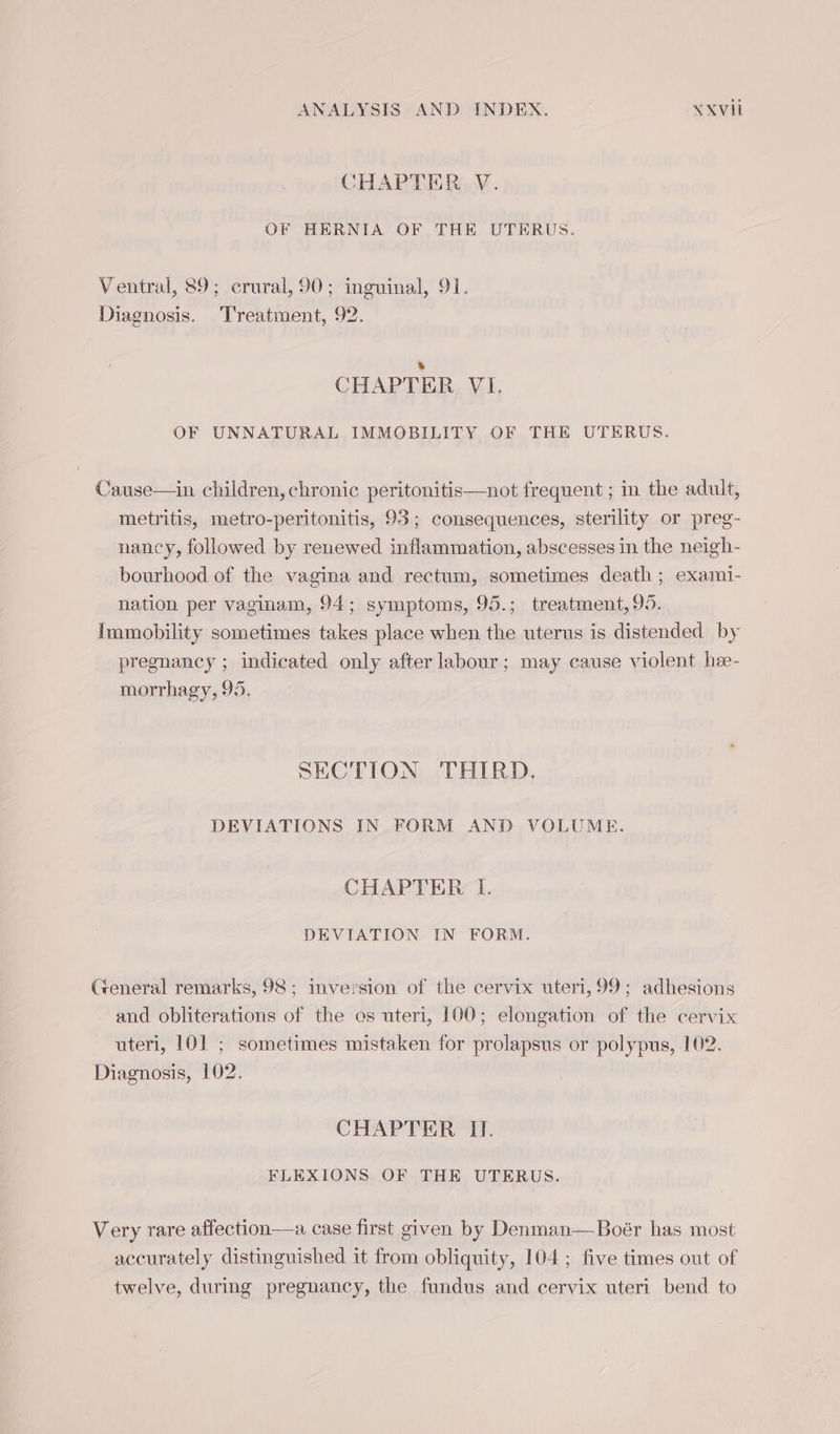 CHAPTER V. OF HERNIA OF THE UTERUS. Ventral, 89; crural, 90; inguinal, 91. Diagnosis. Treatment, 92. &amp; CHAPTER VI. OF UNNATURAL IMMOBILITY OF THE UTERUS. Cause—in children, chronic peritonitis—not frequent ; in the adult, metritis, metro-peritonitis, 93; consequences, sterility or preg- nancy, followed by renewed inflammation, abscesses in the neigh- bourhood of the vagina and rectum, sometimes death ; exami- nation per vaginam, 94; symptoms, 95.; treatment, 95. Immobility sometimes takes place when the uterus is distended by pregnancy ; indicated only after labour; may cause violent hee- morrhagy, 95. SECTION THIRD. DEVIATIONS IN FORM AND VOLUME. CHAPTER I. DEVIATION IN FORM. General remarks, 98; inversion of the cervix uteri, 99; adhesions and obliterations of the os uteri, 100; elongation of the cervix uteri, 101 ; sometimes mistaken for prolapsus or polypus, 102. Diagnosis, 102. CHAPTER II. FLEXIONS OF THE UTERUS. Very rare affection—a case first given by Denman—Boér has most accurately distinguished it from obliquity, 104 ; five times out of twelve, during pregnancy, the fundus and cervix uteri bend to