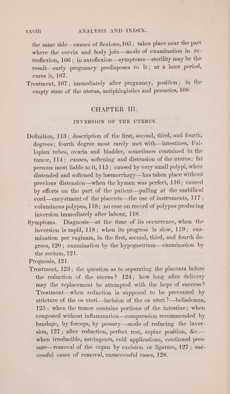 the same side—causes of flexions, 105; takes place near the part where the cervix and body join—mode of examination in re- troflexion, 106 ; in anteflexion—symptoms—sterility may be the result—-early pregnancy predisposes to it; at a later period, cures it, 107. Treatment, 107; immediately after pregnancy, position; in the empty state of the uterus, antiphlogistics and pessaries, 108. CHAPTER III. INVERSION OF THE UTERUS. Definition, 113; description of the first, second, third, and fourth, degrees; fourth degree most rarely met with—intestines, I al- lopian tubes, ovaria and bladder, sometimes contained in the tumor, 114; causes, softening and distension of the uterus; fat persons most liable to it, 115; caused by very small polypi, when distended and softened by heemorrhagy—has taken place without previous distension-—when the hymen was perfect, 116; caused by efforts on the part of the patient—pulling at the umbilical cord—encystment of the placenta—the use of instruments, 117 ; ~ voluminous polypus, 118; no case on record of polypus producing inversion immediately after labour, 118. Symptoms. Diagnosis—at the time of its occurrence, when the inversion is rapid, 118; when its progress is slow, 119; exa- mination per vaginam, in the first, second, third, and fourth de- grees, 120; examination by the hypogastrium—examination by the rectum, 121. Prognosis, 121. Treatment, 123; the question as to separating the placenta before the reduction of the uterus? 124; how long after delivery may the replacement be attempted with the hope of success ? Treatment—when reduction is supposed to be prevented by stricture of the os uteri—incision of the os uteri ?—belladonna, 125; when the tumor contains portions of the intestine; when congested without inflammation—compression recommended by bandage, by forceps, by pessary—mode of reducing the inver- sion, 127; after reduction, perfect rest, supine position, &amp;c.— when irreducible, astringents, cold applications, continued pres- sure—removal of the organ by excision or ligature, 127; suc- cessful cases of removal, unsuccessful cases, 128.