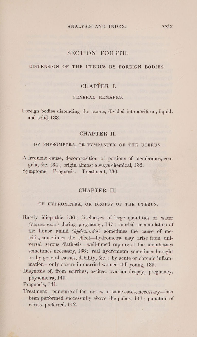 SECTION FOURTH. DISTENSION OF THE UTERUS BY FOREIGN BODIES. CHAPTER I. GENERAL REMARKS. Foreign bodies distending the uterus, divided into aériform, liquid, and solid, 133. CHAPTER II. OF PHYSOMETRA, OR TYMPANITIS OF THE UTERUS. A frequent cause, decomposition of portions of membranes, coa- gula, &amp;c. 134; origin almost always chemical, 135. Symptoms. Prognosis. Treatment, 136. CHAPTER II. OF HYDROMETRA, OR DROPSY OF THE UTERUS. Rarely idiopathic 136; discharges of large quantities of water (fausses eaux) during pregnancy, 137 ; morbid accumulation of the liquor amnii (hydramnios) sometimes the cause of me- tritis, sometimes the effect—hydrometra may arise from uni- versal serous diathesis—well-timed rupture of the membranes sometimes necessary, 138; real hydrometra sometimes brought on by general causes, debility, &amp;c.; by acute or chronic inflam- mation—only occurs in married women still young, 139. Diagnosis of, from scirrhus, ascites, ovarian dropsy, pregnancy, physometra, 140. Prognosis, 141. Treatment—puncture of the uterus, in some cases, necessary—has been performed successfully above the pubes, 141; puncture of cervix preferred, 142.