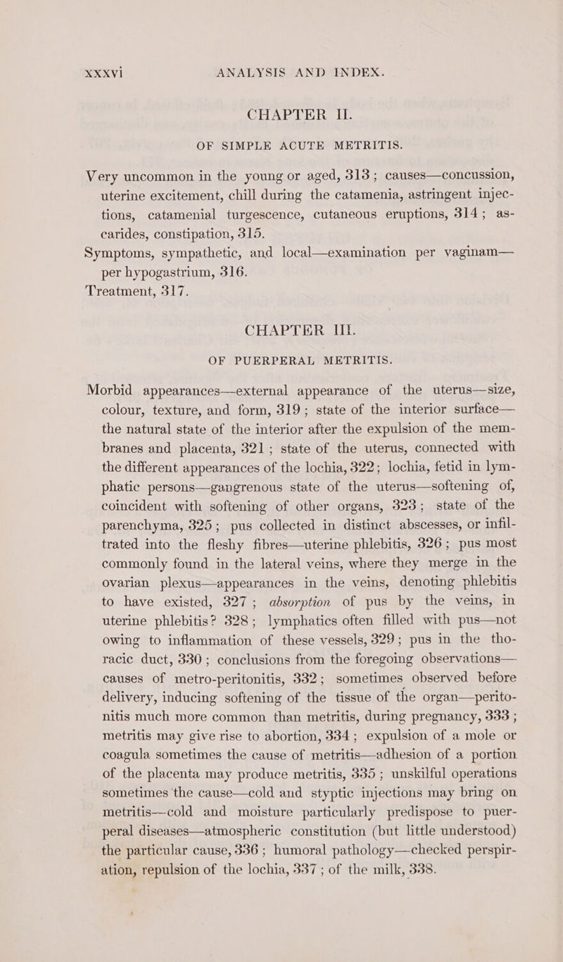 CHAPTER II. OF SIMPLE ACUTE METRITIS. | Very uncommon in the young or aged, 313 ; causes—concussion, uterine excitement, chill during the catamenia, astringent injec- tions, catamenial turgescence, cutaneous eruptions, 314; as- carides, constipation, 315. Symptoms, sympathetic, and local—examination per vaginam— per hypogastrium, 316. Treatment, 317. CHAPTER III. OF PUERPERAL METRITIS. Morbid appearances—external appearance of the uterus—size, colour, texture, and form, 319; state of the interior surface— the natural state of the interior after the expulsion of the mem- branes and placenta, 321; state of the uterus, connected with the different appearances of the lochia, 322; lochia, fetid in lym- phatic persons—gangrenous state of the uterus—softening of, coincident with softening of other organs, 323; state of the parenchyma, 325; pus collected in distinct abscesses, or infil- trated into the fleshy fibres—uterine phlebitis, 326; pus most commonly found in the lateral veins, where they merge in the ovarian plexus—appearances in the veins, denoting phlebitis to have existed, 327; absorption of pus by the veins, in uterine phlebitis? 828; lymphatics often filled with pus—not owing to inflammation of these vessels, 329; pus in the tho- racic duct, 330; conclusions from the foregoing observations— causes of metro-peritonitis, 332; sometimes observed before delivery, inducing softening of the tissue of the organ—perito- nitis much more common than metritis, during pregnancy, 333 ; metritis may give rise to abortion, 334; expulsion of a mole or coagula sometimes the cause of metritis—adhesion of a portion of the placenta may produce metritis, 335 ; unskilful operations sometimes the cause—cold and styptic injections may bring on. metritis—cold and moisture particularly predispose to puer- peral diseases—atmospheric constitution (but little understood) the particular cause, 336 ; humoral pathology—checked perspir- ation, repulsion of the lochia, 337 ; of the milk, 338.