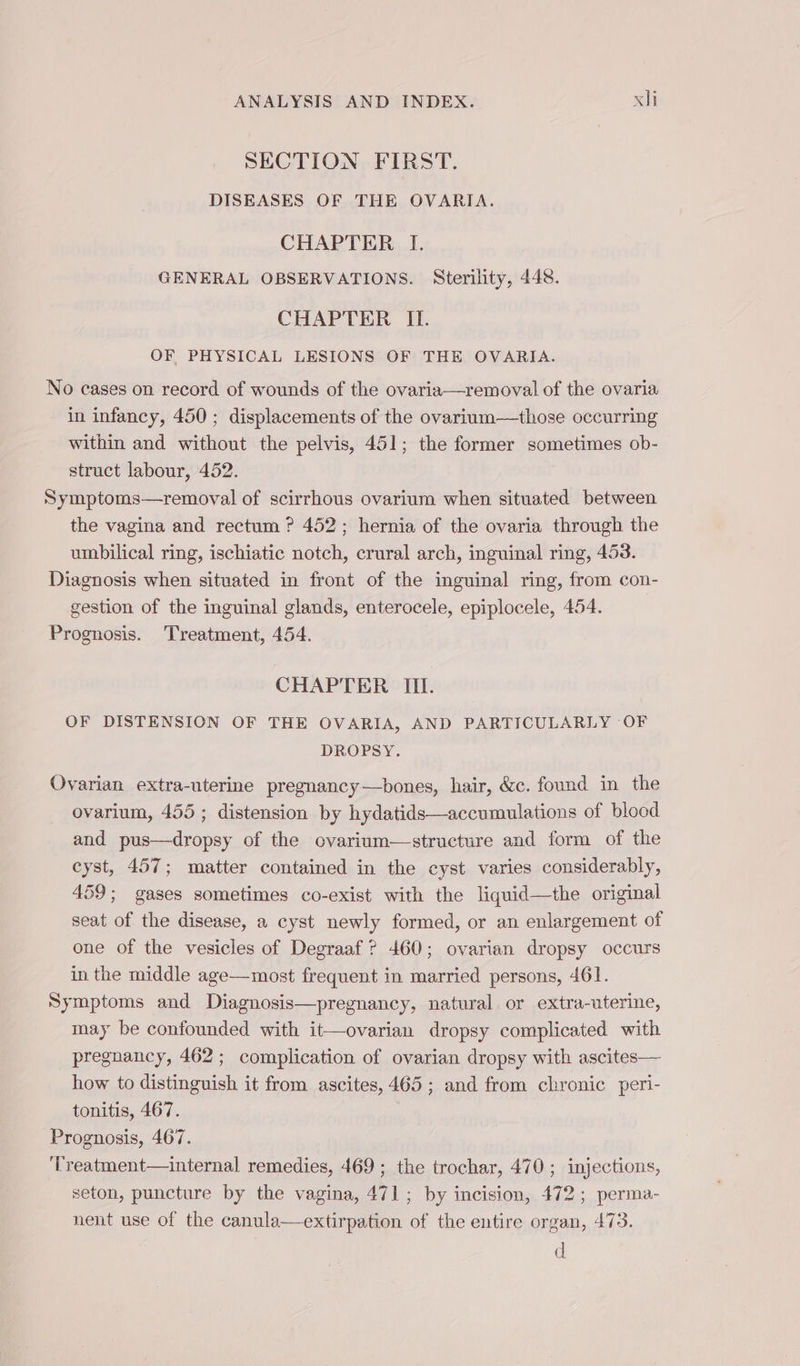 SECTION FIRST. DISEASES OF THE OVARIA. CHAPTER I. GENERAL OBSERVATIONS. Sterility, 448. CHAPTER IL OF PHYSICAL LESIONS OF THE OVARIA. No cases on record of wounds of the ovaria—removal of the ovaria in infancy, 450 ; displacements of the ovarium—those occurring within and without the pelvis, 451; the former sometimes ob- struct labour, 452. Symptoms—removal of scirrhous ovarium when situated between the vagina and rectum ? 452; hernia of the ovaria through the umbilical ring, ischiatic notch, crural arch, inguinal ring, 453. Diagnosis when situated in front of the inguinal ring, from con- gestion of the inguinal glands, enterocele, epiplocele, 454. Prognosis. Treatment, 454. CHAPTER III. OF DISTENSION OF THE OVARIA, AND PARTICULARLY OF DROPSY. Ovarian extra-uterine pregnancy—bones, hair, &amp;c. found in the ovarium, 455; distension by hydatids—accumulations of blood and pus—dropsy of the ovarium—structure and form of the cyst, 457; matter contained in the cyst varies considerably, 459; gases sometimes co-exist with the liquid—the original seat of the disease, a cyst newly formed, or an enlargement of one of the vesicles of Degraaf ? 460; ovarian dropsy occurs in the middle age—most frequent in married persons, 461. Symptoms and Diagnosis—pregnancy, natural or extra-uterine, may be confounded with it—ovarian dropsy complicated with pregnancy, 462; complication of ovarian dropsy with ascites— how to distinguish it from ascites, 465 ; and from chronic peri- tonitis, 467. Prognosis, 467. Treatment—internal remedies, 469 ; the trochar, 470 ; injections, seton, puncture by the vagina, 471; by incision, 472; perma- nent use of the canula—extirpation of the entire organ, 473. d