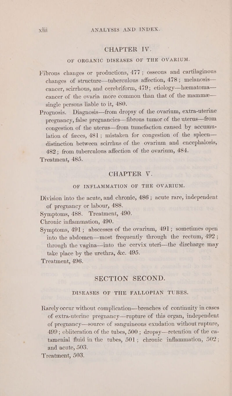 CHAPTER IV. OF ORGANIC DISEASES OF THE OVARIUM. Fibrous changes or productions, 477 ; osseous and cartilaginous changes of structure—tuberculous affection, 478 ; melanosis— cancer, scirrhous, and cerebriform, 479; etiology—hæmatoma— cancer of the ovaria more common than that of the mammæ— single persons liable to it, 480. Prognosis. Diagnosis—from dropsy of the ovarium, extra-uterine pregnancy, false pregnancies—fibrous tumor of the uterus—from congestion of the uterus—from tumefaction caused by accumu- lation of fæces, 481; mistaken for congestion of the spleen— distinction between scirrhus of the ovarium and encephalosis, 482 ; from tuberculous affection of the ovarium, 484. Treatment, 485. | CHAPTER V. OF INFLAMMATION OF THE OVARIUM. Division into the acute, and chronic, 486 ; acute rare, independent of pregnancy or labour, 488. Symptoms, 488. Treatment, 490. Chronic inflammation, 490. Symptoms, 491; abscesses of the ovarium, 491; sometimes open into the abdomen—most frequently through the rectum, 492 ; through the vagina—into the cervix uteri—the discharge may take place by the urethra, &amp;c. 495. Treatment, 496. SECTION SECOND. DISEASES OF THE FALLOPIAN TUBES. Rarely occur without complication—breaches of continuity in cases of extra-uterine pregnancy—rupture of this organ, independent of pregnancy—source of sanguineous exudation without rupture, 499 ; obliteration of the tubes, 500 ; dropsy—retention of the ca- tamenial fluid in the tubes, 501; chronic inflammation, 502; and acute, 503. Treatment, 503.