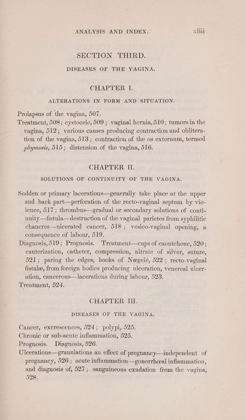 SECTION THIRD. DISEASES OF THE VAGINA. CHAPTER LI. ALTERATIONS IN FORM AND SITUATION. Prolapsus of the vagina, 507. Treatment, 508; cystocele, 509 ; vaginal hernia, 510; tumors in the vagina, 512; various causes producing contraction and oblitera- tion of the vagina, 513 ; contraction of the os externum, termed phymosis, 515; distension of the vagina, 516. CHAPTER II. SOLUTIONS OF CONTINUITY OF THE VAGINA. Sudden. or primary lacerations—generally take place at the upper and back part-—perforation of the recto-vaginal septum by vio- lence, 517 ; thrombus—gradual or secondary solutions of conti- nuity —fistula—destruction of the vaginal parietes from syphilitic chancres—uicerated cancer, 518; vesico-vaginal opening, a consequence of labour, 519. Diagnosis,519; Prognosis. - Treatment-—cups of caoutchouc, 520; cauterization, catheter, compression, nitrate of silver, suture, 521; paring the edges, hooks of Nægelé, 522 ; recto-vaginal fistulæ, from foreign bodies producing ulceration, venereal ulcer- ation, cancerous—lacerations during labour, 523. Treatment, 524. CHAPTER III. DISEASES OF THE VAGINA. Cancer, excrescences, 524; polypi, 525. Chronic or sub-acute inflammation, 525. Prognosis. Diagnosis, 526. Ulcerations—granulations an effect of pregnancy—independent of © pregnancy, 526 ; acute inflammation—gonorrhceal inflammation, and diagnosis of, 527; sanguineous exudation from the vagina, 528.