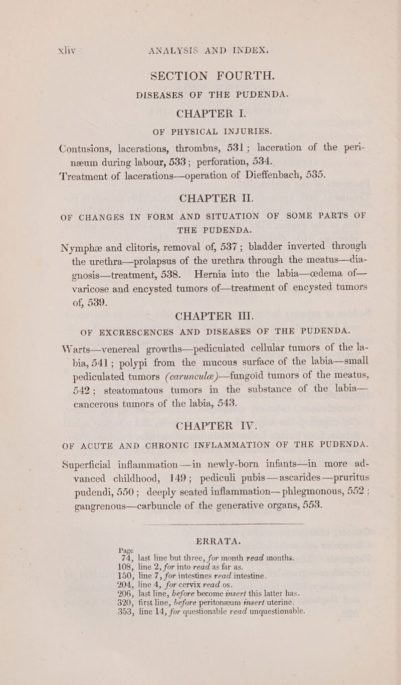 SECTION FOURTH. DISEASES OF THE PUDENDA. CHAPTER I. OF PHYSICAL INJURIES. Contusions, lacerations, thrombus, 531; laceration of the peri- næum during labour, 533; perforation, 534. Treatment of lacerations—operation of Dieffenbach, 535. CHAPTER II. OF CHANGES IN FORM AND SITUATION OF SOME PARTS OF THE PUDENDA. Nymphe and clitoris, removal of, 537; bladder inverted through the urethra—prolapsus of the urethra through the meatus—dia- gnosis—treatment, 538. Hernia into the labia—cedema of— varicose and encysted tumors of—treatment of encysted tumors of, 539. CHAPTER III. OF EXCRESCENCES AND DISEASES OF THE PUDENDA. Warts—venereal growths—pediculated cellular tumors of the la- bia, 541; polypi from the mucous surface of the labia—small pediculated tumors (caruncule)—fungoid tumors of the meatus, 542; steatomatous tumors in the substance of the labia— cancerous tumors of the labia, 543. CHAPTER IV. OF ACUTE AND CHRONIC INFLAMMATION OF THE PUDENDA. Superficial inflammation—in newly-born infants—in more ad- vanced childhood, 149; pediculi pubis —ascarides —pruritus pudendi, 550; deeply seated inflammation— phlegmonous, 552 ; a of the generative organs, 553. ERRATA. Page 74, last line but three, for month read months 108, line 2, for into read as far as. 150, line 7, for intestines read intestine. 204, line 4, for cervix read os. 206, last line, before become insert this latter has. 320, first line, before peritoneum insert uterine. 353, line 14, for questionable read unquestionable.