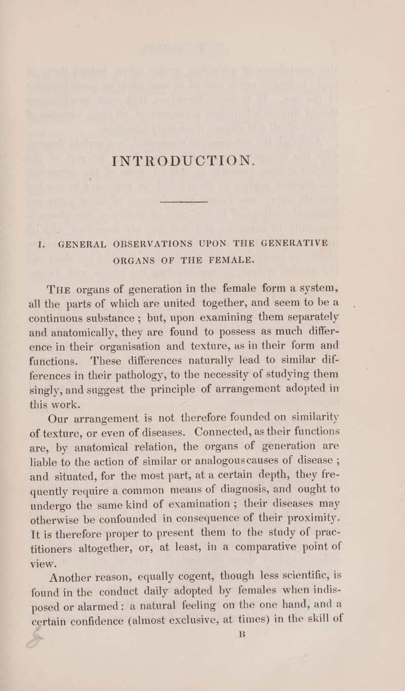 INTRODUCTION. I. GENERAL OBSERVATIONS UPON THE GENERATIVE ORGANS OF THE FEMALE. THE organs of generation in the female form a system, all the parts of which are united together, and seem to be a continuous substance ; but, upon examining them separately and anatomically, they are found to possess as much differ- ence in their organisation and texture, as in their form and functions. These differences naturally lead to similar dif- ferences in their pathology, to the necessity of studying them singly, and suggest the principle of arrangement adopted in this work. Our arrangement is not therefore founded on similarity of texture, or even of diseases. Connected, as their functions are, by anatomical relation, the organs of generation are liable to the action of similar or analogouscauses of disease ; and situated, for the most part, at a certain depth, they fre- quently require a common means of diagnosis, and ought to undergo the same kind of examination ; their diseases may otherwise be confounded in consequence of their proximity. It is therefore proper to present them to the study of prac- titioners altogether, or, at least, in a comparative point of view. Another reason, equally cogent, though less scientific, is found in the conduct daily adopted by females when indis- posed or alarmed: a natural feeling on the one hand, and a certain confidence (almost exclusive, at times) in the skill of B