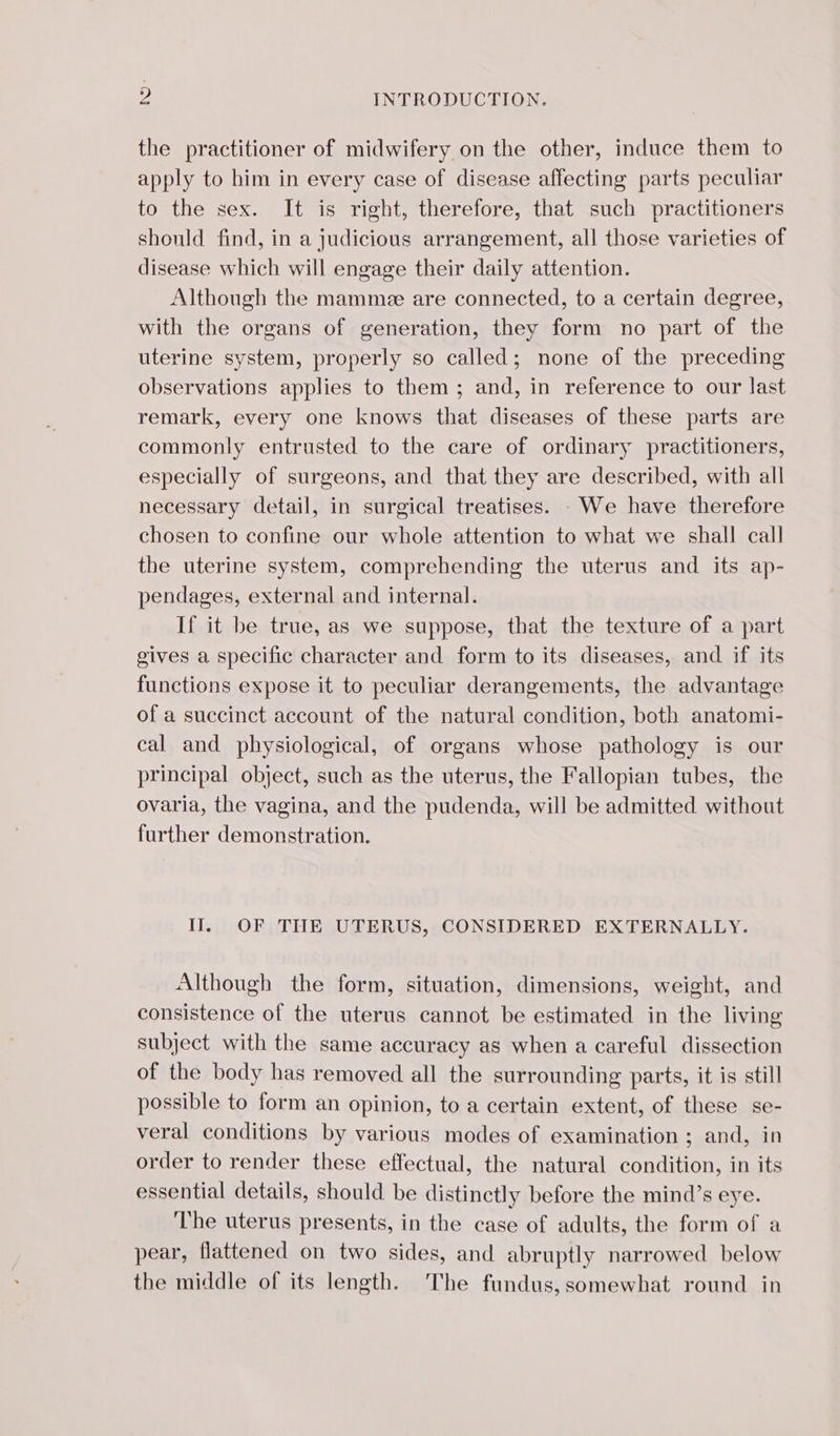 the practitioner of midwifery on the other, induce them to apply to him in every case of disease affecting parts peculiar to the sex. It is right, therefore, that such practitioners should find, in a judicious arrangement, all those varieties of disease which will engage their daily attention. Although the mamme are connected, to a certain degree, with the organs of generation, they form no part of the uterine system, properly so called; none of the preceding observations applies to them ; and, in reference to our last remark, every one knows that diseases of these parts are commonly entrusted to the care of ordinary practitioners, especially of surgeons, and that they are described, with all necessary detail, in surgical treatises. : We have therefore chosen to confine our whole attention to what we shall call the uterine system, comprehending the uterus and its ap- pendages, external and internal. If it be true, as we suppose, that the texture of a part gives a specific character and form to its diseases, and if its functions expose it to peculiar derangements, the advantage of a succinct account of the natural condition, both anatomi- cal and physiological, of organs whose pathology is our principal object, such as the uterus, the Fallopian tubes, the ovaria, the vagina, and the pudenda, will be admitted without further demonstration. Il. OF THE UTERUS, CONSIDERED EXTERNALLY. Although the form, situation, dimensions, weight, and consistence of the uterus cannot be estimated in the living subject with the same accuracy as when a careful dissection of the body has removed all the surrounding parts, it is still possible to form an opinion, to a certain extent, of these se- veral conditions by various modes of examination ; and, in order to render these effectual, the natural condition, in its essential details, should be distinctly before the mind’s eye. The uterus presents, in the case of adults, the form of a pear, flattened on two sides, and abruptly narrowed below the middle of its length. The fundus, somewhat round in