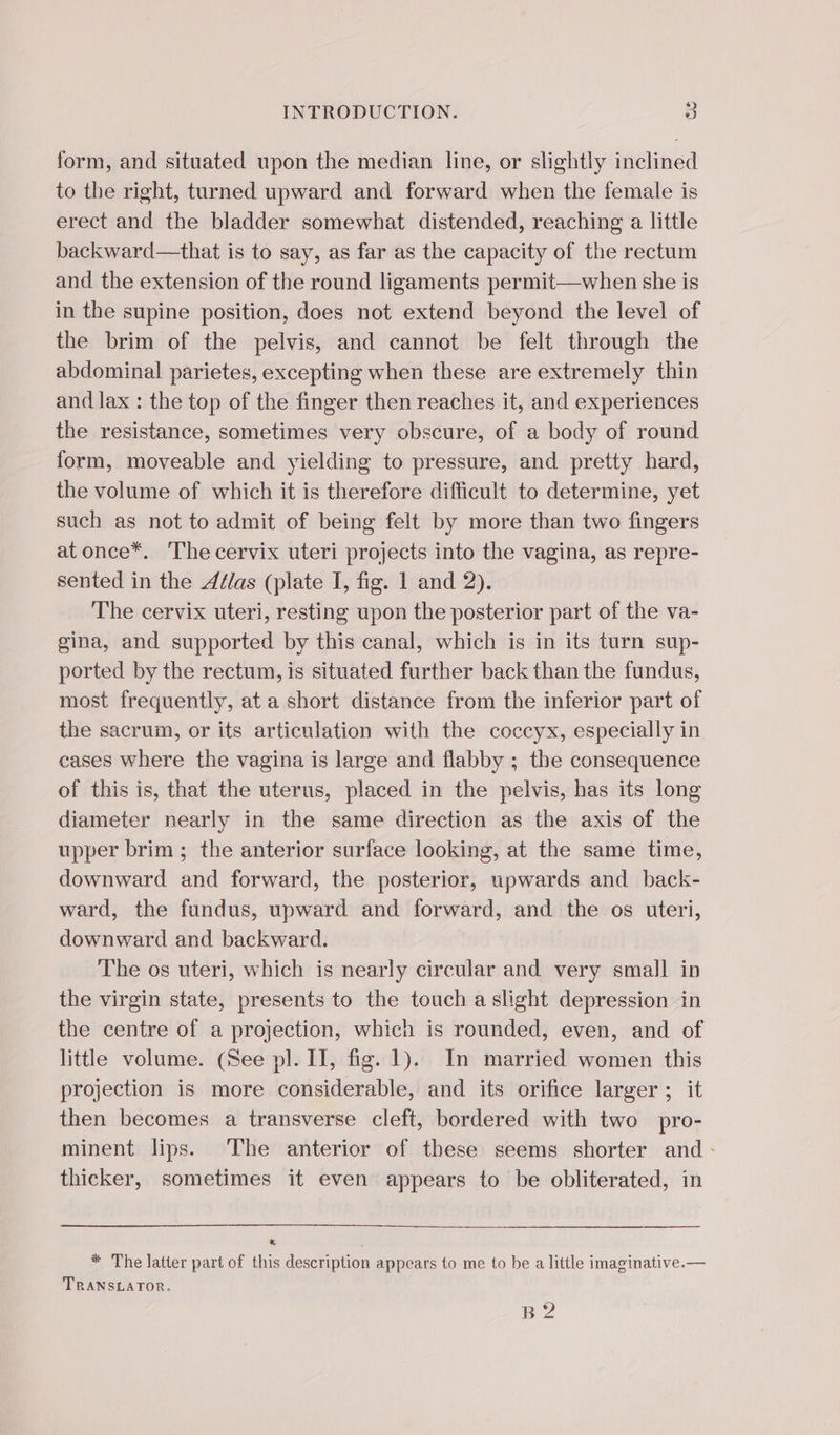 form, and situated upon the median line, or slightly inclined to the right, turned upward and forward when the female is erect and the bladder somewhat distended, reaching a little backward—that is to say, as far as the capacity of the rectum and the extension of the round ligaments permit—when she is in the supine position, does not extend beyond the level of the brim of the pelvis, and cannot be felt through the abdominal parietes, excepting when these are extremely thin and lax : the top of the finger then reaches it, and experiences the resistance, sometimes very obscure, of a body of round form, moveable and yielding to pressure, and pretty hard, the volume of which it is therefore difficult to determine, yet such as not to admit of being felt by more than two fingers at once*. The cervix uteri projects into the vagina, as repre- sented in the Aélas (plate I, fig. 1 and 2). The cervix uteri, resting upon the posterior part of the va- gina, and supported by this canal, which is in its turn sup- ported by the rectum, is situated further back than the fundus, most frequently, at a short distance from the inferior part of the sacrum, or its articulation with the coccyx, especially in cases where the vagina is large and flabby ; the consequence of this is, that the uterus, placed in the peivis, has its long diameter nearly in the same direction as the axis of the upper brim ; the anterior surface looking, at the same time, downward and forward, the posterior, upwards and back- ward, the fundus, upward and forward, and the os uteri, downward and backward. The os uteri, which is nearly circular and very small in the virgin state, presents to the touch a slight depression in the centre of a projection, which is rounded, even, and of little volume. (See pl. IT, fig. 1). In married women this projection is more considerable, and its orifice larger ; it then becomes a transverse cleft, bordered with two pro- minent lips. The anterior of these seems shorter and: thicker, sometimes it even appears to be obliterated, in * The latter part of this description appears to me to be a little imaginative.— TRANSLATOR. B 2