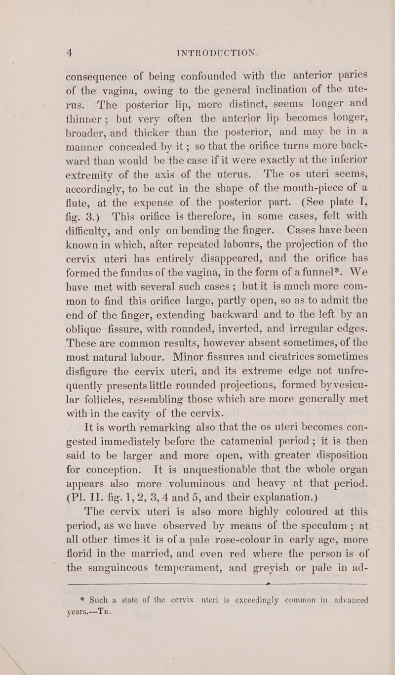 consequence of being confounded with the anterior paries of the vagina, owing to the general inclination of the ute- rus. The posterior lip, more distinct, seems longer and thinner; but very often the anterior lip becomes longer, broader, and thicker than the posterior, and may be in a manner concealed by it; so that the orifice turns more back- ward than would be the case if it were exactly at the inferior extremity of the axis of the uterus. The os uteri seems, accordingly, to be cut in the shape of the mouth-piece of a flute, at the expense of the posterior part. (See plate I, fig. 3.) This orifice is therefore, in some cases, felt with difficulty, and only on bending the finger. Cases have been known in which, after repeated labours, the projection of the cervix uteri has entirely disappeared, and the orifice has formed the fundus of the vagina, in the form of afunnel*. We have met with several such cases ; but it is much more com- mon to find this orifice large, partly open, so as to admit the end of the finger, extending backward and to the left by an oblique fissure, with rounded, inverted, and irregular edges. ‘These are common results, however absent sometimes, of the most natural labour. Minor fissures and cicatrices sometimes disfigure the cervix uteri, and its extreme edge not unfre- quently presents little rounded projections, formed by vesicu- lar follicles, resembling those which are more generally met with in the cavity of the cervix. It is worth remarking also that the os uteri becomes con- gested immediately before the catamenial period; it is then said to be larger and more open, with greater disposition for conception. It is unquestionable that the whole organ appears also more voluminous and heavy at that period. (Pl. IT. fig. 1, 2, 3, 4 and 5, and their explanation.) The cervix uteri is also more highly coloured at this period, as we have observed by means of the speculum ; at all other times it is of a pale rose-colour in early age, more florid in the married, and even red where the person is of the sanguineous temperament, and greyish or pale in ad- — : —-____ * Such a state of the cervix uteri is exceedingly common in advanced years.—Tr.
