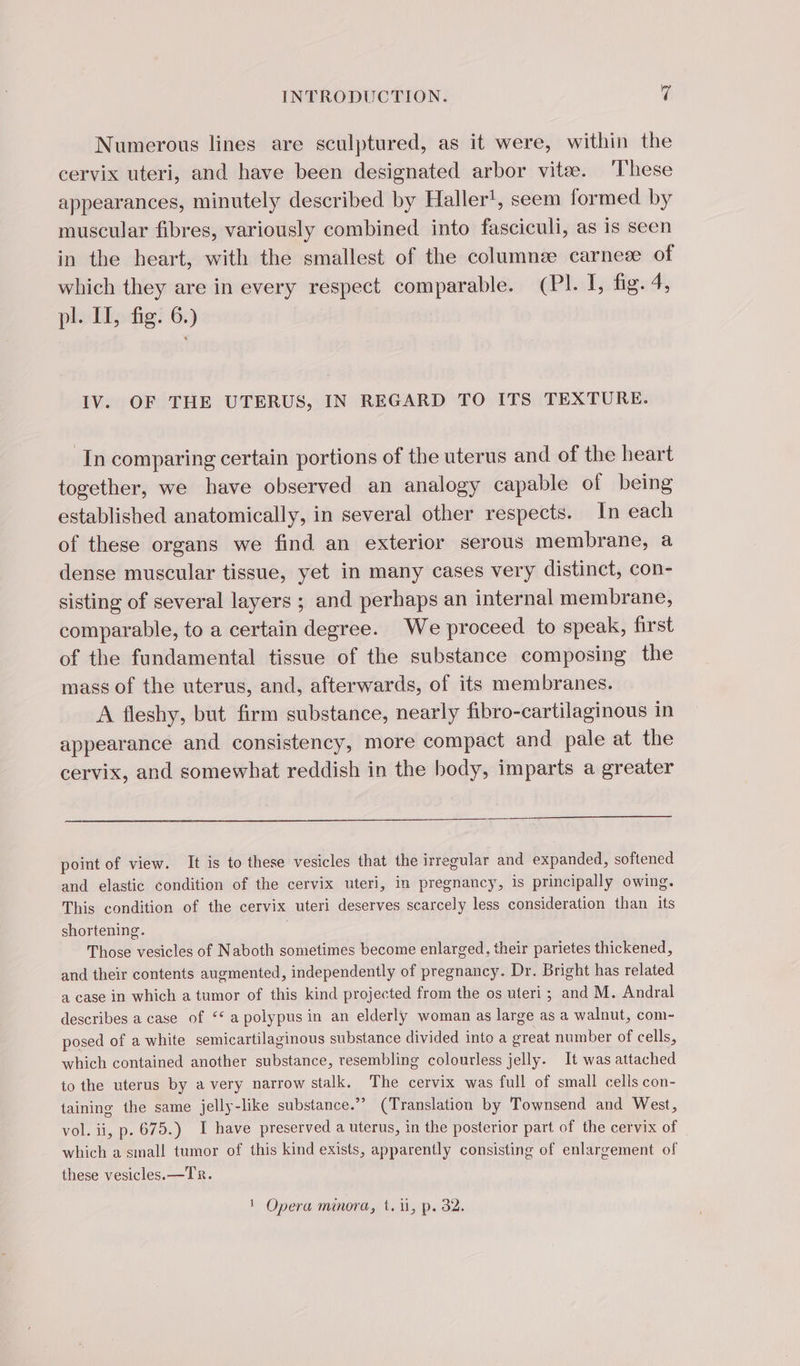 Numerous lines are sculptured, as it were, within the cervix uteri, and have been designated arbor vite. ‘These appearances, minutely described by Haller!, seem formed by muscular fibres, variously combined into fasciculi, as is seen in the heart, with the smallest of the columnee carneæ of which they are in every respect comparable. (PI. I, fig. 4, pl. II, fig. 6.) IV. OF THE UTERUS, IN REGARD TO ITS TEXTURE. In comparing certain portions of the uterus and of the heart together, we have observed an analogy capable of being established anatomically, in several other respects. In each of these organs we find an exterior serous membrane, a dense muscular tissue, yet in many cases very distinct, con- sisting of several layers ; and perhaps an internal membrane, comparable, to a certain degree. We proceed to speak, first of the fundamental tissue of the substance composing the mass of the uterus, and, afterwards, of its membranes. A fleshy, but firm substance, nearly fibro-cartilaginous in appearance and consistency, more compact and pale at the cervix, and somewhat reddish in the body, imparts a greater point of view. It is to these vesicles that the irregular and expanded, softened and elastic condition of the cervix uteri, in pregnancy, is principally owing. This condition of the cervix uteri deserves scarcely less consideration than its shortening. | Those vesicles of Naboth sometimes become enlarged, their parietes thickened, and their contents augmented, independently of pregnancy. Dr. Bright has related a case in which a tumor of this kind projected from the os uteri ; and M. Andral describes a case of ‘ a polypus in an elderly woman as large as a walnut, com- posed of a white semicartilaginous substance divided into a great number of cells, which contained another substance, resembling coloutless jelly. It was attached to the uterus by a very narrow stalk. The cervix was full of small cells con- taining the same jelly-like substance.” (Translation by Townsend and West, vol. ii, p. 675.) I have preserved a uterus, in the posterior part of the cervix of which a small tumor of this kind exists, apparently consisting of enlargement of these vesicles. —TR. 1 Opera minora, t. 1, p. 32.