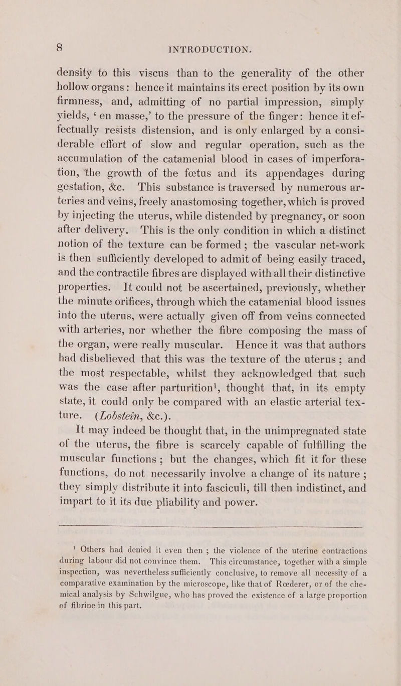 density to this viscus than to the generality of the other hollow organs: hence it maintains its erect position by its own firmness, and, admitting of no partial impression, simply yields, ‘en masse,’ to the pressure of the finger: hence it ef- fectually resists distension, and is only enlarged by a consi- derable effort of slow and regular operation, such as the accumulation of the catamenial blood in cases of imperfora- tion, the growth of the fœtus and its appendages during gestation, &amp;c. This substance is traversed by numerous ar- teries and veins, freely anastomosing together, which is proved by injecting the uterus, while distended by pregnancy, or soon after delivery. This is the only condition in which a distinct notion of the texture can be formed; the vascular net-work is then sufficiently developed to admit of being easily traced, and the contractile fibres are displayed with all their distinctive properties. It could not be ascertained, previously, whether the minute orifices, through which the catamenial blood issues into the uterus, were actually given off from veins connected with arteries, nor whether the fibre composing the mass of the organ, were really muscular. Hence it was that authors had disbelieved that this was the texture of the uterus ; and the most respectable, whilst they acknowledged that such was the case after parturition!, thought that, in its empty State, it could only be compared with an elastic arterial tex- ture. (Lobstein, &amp;c.). It may indeed be thought that, in the unimpregnated state of the uterus, the fibre is scarcely capable of fulfilling the muscular functions; but the changes, which fit it for these functions, do not necessarily involve a change of its nature ; they simply distribute it into fasciculi, till then indistinct, and impart to it its due pliability and power. ! Others had denied it even then ; the violence of the uterine contractions during labour did not convince them. This circumstance, together with a simple inspection, was nevertheless sufficiently conclusive, to remove all necessity of a comparative examination by the microscope, like that of Roederer, or of the che- mical analysis by Schwilgue, who has proved the existence of a large proportion of fibrine in this part.