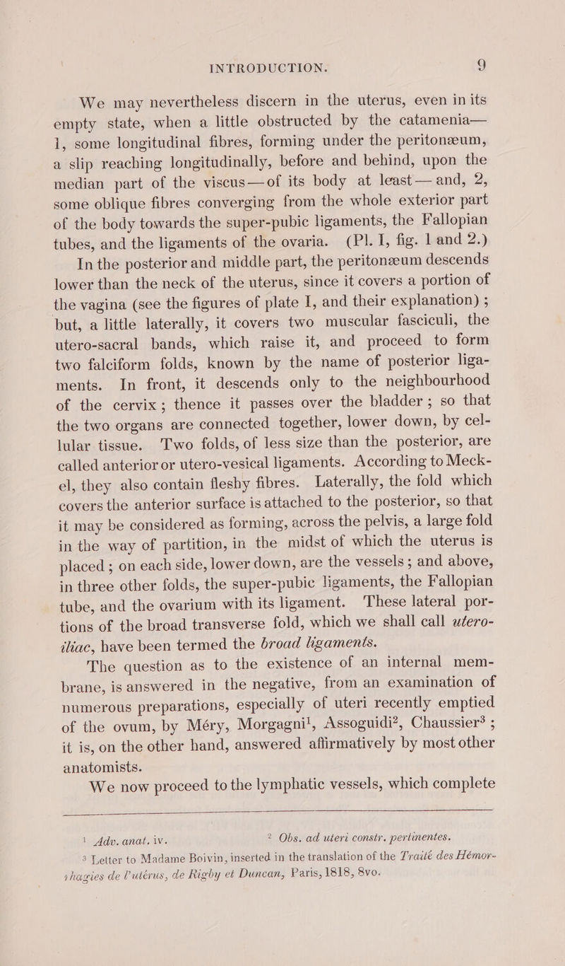 We may nevertheless discern in the uterus, even in its empty state, when a little obstructed by the catamenia— 1, some longitudinal fibres, forming under the peritonæum, a slip reaching longitudinally, before and behind, upon the median part of the viscus—of its body at least — and, 2, some oblique fibres converging from the whole exterior part of the body towards the super-pubic ligaments, the Fallopian tubes, and the ligaments of the ovaria. (PL I, fig. L'and 2.) In the posterior and middle part, the peritonæum descends lower than the neck of the uterus, since it covers a portion of the vagina (see the figures of plate I, and their explanation) ; but, a little laterally, it covers two muscular fasciculi, the utero-sacral bands, which raise it, and proceed to form two falciform folds, known by the name of posterior liga- ments. In front, it descends only to the neighbourhood of the cervix; thence it passes over the bladder ; so that the two organs are connected together, lower down, by cel- lular tissue. Two folds, of less size than the posterior, are called anterior or utero-vesical ligaments. According to Meck- el, they also contain fleshy fibres. Laterally, the fold which covers the anterior surface is attached to the posterior, so that it may be considered as forming, across the pelvis, a large fold in the way of partition, in the midst of which the uterus is placed ; on each side, lower down, are the vessels ; and above, in three other folds, the super-pubic ligaments, the Fallopian tube, and the ovarium with its ligament. These lateral por- tions of the broad transverse fold, which we shall call wéero- iliac, have been termed the broad ligaments. The question as to the existence of an internal mem- brane, is answered in the negative, from an examination of numerous preparations, especially of uteri recently emptied of the ovum, by Méry, Morgagni', Assoguidi?, Chaussier* ; it is, on the other hand, answered affirmatively by most other anatomists. We now proceed to the lymphatic vessels, which complete 1 Adv. anat. iv. 2 Obs. ad uteri constr. pertinentes. 3 Letter to Madame Boivin, inserted in the translation of the Traité des Hémor- shagies de l’utérus, de Rigby et Duncan, Paris, 1818, 8vo.