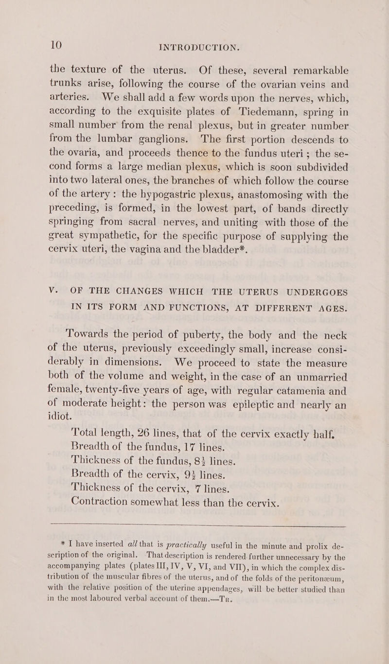 the texture of the uterus. Of these, several remarkable trunks arise, following the course of the ovarian veins and arteries. We shall add a few words upon the nerves, which, according to the exquisite plates of Tiedemann, spring in small number from the renal plexus, but in greater number from the lumbar ganglions. The first portion descends to the ovaria, and proceeds thence to the fundus uteri; the se- cond forms a large median plexus, which is soon subdivided into two lateral ones, the branches of which follow the course of the artery : the hypogastric plexus, anastomosing with the preceding, is formed, in the lowest part, of bands directly springing from sacral nerves, and uniting with those of the great sympathetic, for the specific purpose of supplying the cervix uteri, the vagina and the bladder*. V. OF THE CHANGES WHICH THE UTERUS UNDERGOES IN ITS FORM AND FUNCTIONS, AT DIFFERENT AGES. Towards the period of puberty, the body and the neck of the uterus, previously exceedingly small, increase consi- derably in dimensions. We proceed to state the measure both of the volume and weight, in the case of an unmarried female, twenty-five years of age, with regular catamenia and of moderate height: the person was epileptic and nearly an idiot. Total length, 26 lines, that of the cervix exactly half, Breadth of the fundus, 17 lines. Thickness of the fundus, 83 lines. Breadth of the cervix, 93 lines. Thickness of the cervix, 7 lines. Contraction somewhat less than the cervix. * I have inserted all that is practically useful in the minute and prolix de- scription of the original. That description is rendered: further unnecessary by the accompanying plates (plates HI, IV, V, VI, and VIT), in which the complex dis- tribution of the muscular fibres of the uterus, and of the folds of the peritonæum, with the relative position of the uterine appendages, will be better studied than in the most laboured verbal account of them.—Tr.