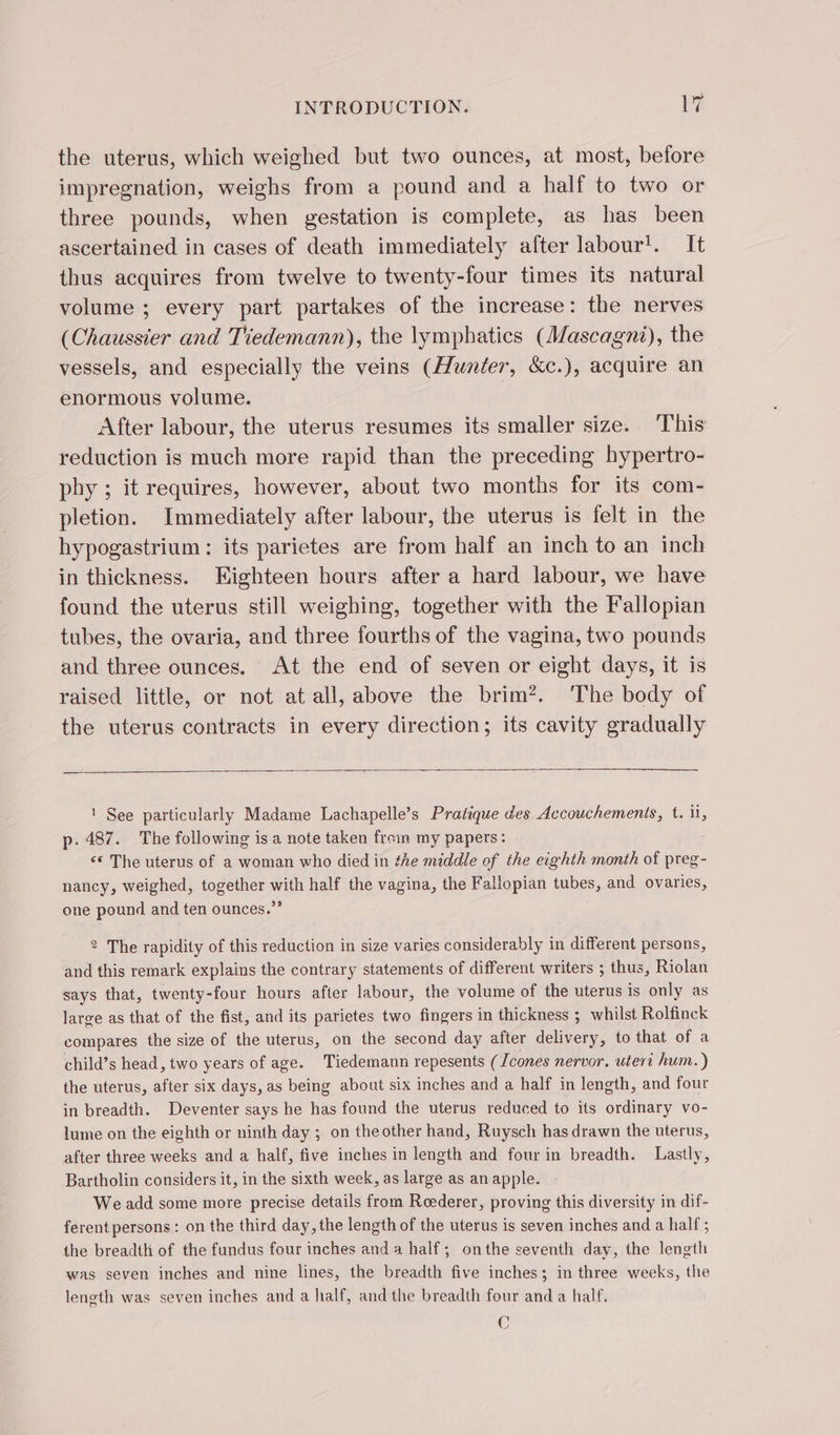the uterus, which weighed but two ounces, at most, before impregnation, weighs from a pound and a half to two or three pounds, when gestation is complete, as has been ascertained in cases of death immediately after labour’. It thus acquires from twelve to twenty-four times its natural volume ; every part partakes of the increase: the nerves (Chaussier and Tiedemann), the lymphatics (Mascagni), the vessels, and especially the veins (Hunter, &amp;c.), acquire an enormous volume. After labour, the uterus resumes its smaller size. This reduction is much more rapid than the preceding hypertro- phy ; it requires, however, about two months for its com- pletion. Immediately after labour, the uterus is felt in the hypogastrium : its parietes are from half an inch to an inch in thickness. Eighteen hours after a hard labour, we have found the uterus still weighing, together with the Fallopian tubes, the ovaria, and three fourths of the vagina, two pounds and three ounces. At the end of seven or eight days, it is raised little, or not at all, above the brim?. The body of the uterus contracts in every direction; its cavity gradually 1 See particularly Madame Lachapelle’s Pratique des Accouchements, t. ii, p.487. The following is a note taken froin my papers: &lt;¢ The uterus of a woman who died in the middle of the eighth month of preg- nancy, weighed, together ae half the vagina, the Fallopian tubes. and ovaries, one pound and ten ounces.’ 2 The rapidity of this reduction in size varies considerably in different persons, and this remark explains the contrary statements of different writers ; thus, Riolan says that, twenty-four hours after labour, the volume of the uterus is only as large as that of the fist, and its parietes two fingers in thickness ; whilst Rolfinck compares the size of the uterus, on the second day after delivery, to that of a child’s head, two years of age. Tiedemann repesents (Jcones nervor. uteri hum.) the uterus, after six days, as being about six inches and a half in length, and four in breadth. Deventer says he has found the uterus reduced to its ordinary vo- lume on the eighth or ninth day ; on theother hand, Ruysch has drawn the uterus, after three weeks and a half, five inches in length and four in breadth. Lastly, Bartholin considers it, in the sixth week, as large as an apple. We add some more precise details from Roederer, proving this diversity in dif- ferent persons : on the third day, the length of the uterus is seven inches and a half ; the breadth of the fundus four inches and a half; onthe seventh day, the length was seven inches and nine lines, the breadth five inches; in three weeks, the leneth was seven inches and a half, and the breadth four and a half. C