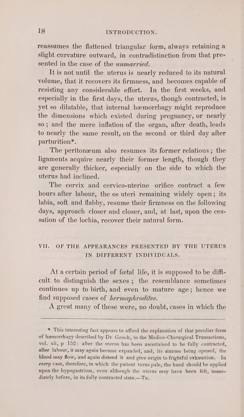 reassumes the flattened triangular form, always retaining a slight curvature outward, in contradistinction from that pre- sented in the case of the wamarried. It is not until the uterus is nearly reduced to its natural volume, that it recovers its firmness, and becomes capable of resisting any considerable effort. In the first weeks, and especially in the first days, the uterus, though contracted, is yet so dilatable, that internal hamorrhagy might reproduce the dimensions which existed during pregnancy, or nearly so; and the mere inflation of the organ, after death, leads to nearly the same result, on the second or third day after parturition*. The peritonæum also resumes its former relations ; the ligaments acquire nearly their former length, though they are generally thicker, especially on the side to which the uterus had inclined. The cervix and cervico-uterine orifice contract a few hours after labour, the os uteri remaining widely open; its labia, soft and flabby, resume their firmness on the following days, approach closer and closer, and, at last, upon the ces- sation of the lochia, recover their natural form. VII. OF THE APPEARANCES PRESENTED BY THE UTERUS IN DIFFERENT INDIVIDUALS. At a certain period of foetal life, it is supposed to be diffi- cult to distinguish the sexes ; the resemblance sometimes continues up to birth, and even to mature age; hence we find supposed cases of hermaphrodites. A great many of these were, no doubt, cases in which the * This interesting fact appears to afford the explanation of that peculiar form of hemorrhagy described by Dr Gooch, in the Medico-Chirnrgical Transactions, vol. xii, p 152: after the uterus has been ascertained to be fully contracted, after labour, it may again become expanded, and, its sinuses being opened, the blood may flow, and again distend it and give origin to frightful exhaustion. In every case, therefore, in which the patient turns pale, the hand should be applied upon the hypogastrium, even although the uterus may have been felt, imme- diately before, in its fully contracted state.—Tr.