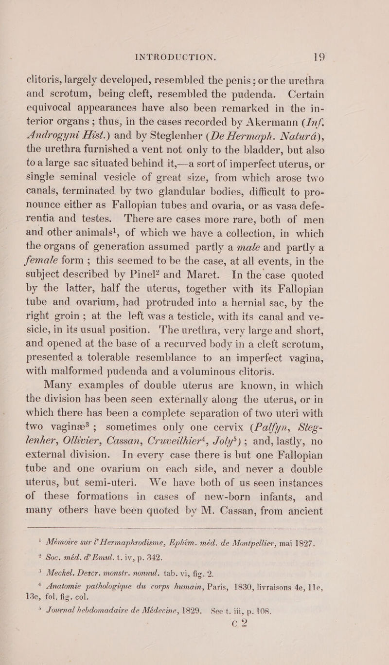 clitoris, largely developed, resembled the penis; or the urethra and scrotum, being cleft, resembled the pudenda. Certain equivocal appearances have also been remarked in the in- terior organs ; thus, in the cases recorded by Akermann (Inf. Androgyni Hist.) and by Steglenher (De Hermaph. Natura), the urethra furnished a vent not only to the bladder, but also toa large sac situated behind it,—a sort of imperfect uterus, or single seminal vesicle of great size, from which arose two canals, terminated by two glandular bodies, difficult to pro- nounce either as Fallopian tubes and ovaria, or as vasa defe- rentia and testes. There are cases more rare, both of men and other animals!, of which we have a collection, in which the organs of generation assumed partly a male and partly a female form ; this seemed to be the case, at all events, in the subject described by Pinel? and Maret. In the case quoted by the latter, half the uterus, together with its Fallopian tube and ovarium, had protruded into a hernial sac, by the right groin; at the left was a testicle, with its canal and ve- sicle, in its usual position. The urethra, very large and short, and opened at the base of a recurved body in a cleft scrotum, presented a tolerable resemblance to an imperfect vagina, with malformed pudenda and a voluminous clitoris. Many examples of double uterus are known, in which the division has been seen externally along the uterus, or in which there has been a complete separation of two uteri with two vaginæ* ; sometimes only one cervix (Palfyn, Steg- lenher, Ollivier, Cassan, Cruveilhier', Joly) ; and, lastly, no external division. In every case there is but one Fallopian tube and one ovarium on each side, and never a double uterus, but semi-uteri. We have both of us seen instances of these formations in cases of new-born infants, and many others have been quoted by M. Cassan, from ancient ! Mémoire sur ? Hermaphrodisme, Ephém. méd. de Montpellier, mai 1827. ? Soc. méd. d’ Emul. t. iv, p. 342. * Meckel. Descr. monstr. nonnul. tab. vi, fig. 2. * Anatomie pathologique du corps humain, Paris, 1830, livraisons 4e, lle, 13e, fol. fig. col. * Journal hebdomadaire de Médecine, 1829. See t. iii, p. 108. EG? JS haa