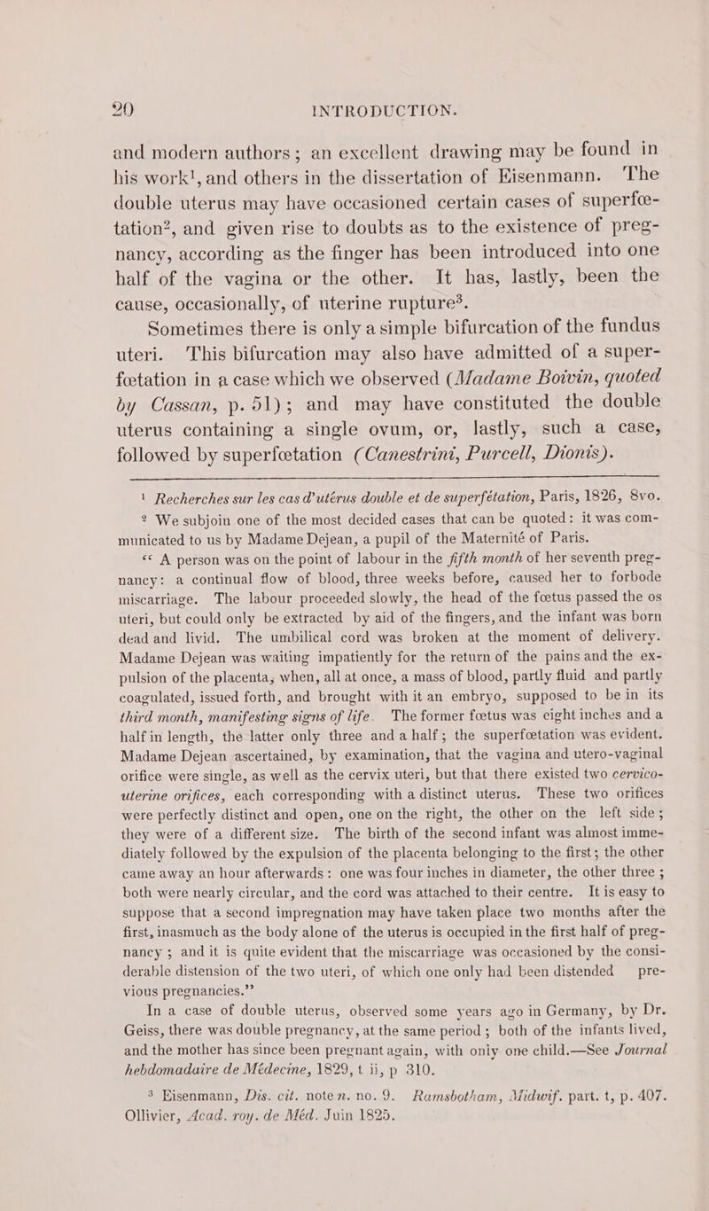 and modern authors ; an excellent drawing may be found in his work!, and others in the dissertation of Kisenmann. The double uterus may have occasioned certain cases of superfæ- tation?, and given rise to doubts as to the existence of preg- nancy, according as the finger has been introduced into one half of the vagina or the other. It has, lastly, been the cause, occasionally, of uterine rupture*. | Sometimes there is only a simple bifurcation of the fundus uteri. This bifurcation may also have admitted of a super- fœtation in a case which we observed (Madame Boivin, quoted by Cassan, p.51); and may have constituted the double uterus containing a single ovum, or, lastly, such a case, followed by superfætation (Canestrint, Purcell, Dionis). 1 Recherches sur les cas d’utérus double et de superfétation, Paris, 1826, 8vo. 2 We subjoin one of the most decided cases that can be quoted: it was com- municated to us by Madame Dejean, a pupil of the Maternité of Paris. &lt;&lt; A person was on the point of labour in the fifth month of her seventh preg- nancy: a continual flow of blood, three weeks before, caused her to forbode miscarriage. The labour proceeded slowly, the head of the foetus passed the os uteri, but could only be extracted by aid of the fingers, and the infant was born dead and livid. The umbilical cord was broken at the moment of delivery. Madame Dejean was waiting impatiently for the return of the pains and the ex- pulsion of the placenta, when, all at once, a mass of blood, partly fluid and partly coagulated, issued forth, and brought with it an embryo, supposed to be in its third month, manifesting signs of life. The former fœtus was eight inches and a half in length, the latter only three and a half; the superfcetation was evident. Madame Dejean ascertained, by examination, that the vagina and utero-vaginal orifice were single, as well as the cervix uteri, but that there existed two cervico- uterine orifices, each corresponding with a distinct uterus. These two orifices were perfectly distinct and open, one on the right, the other on the left side; they were of a different size. The birth of the second infant was almost imme- diately followed by the expulsion of the placenta belonging to the first; the other came away an hour afterwards: one was four inches in diameter, the other three ; both were nearly circular, and the cord was attached to their centre. It is easy to suppose that a second impregnation may have taken place two months after the first, inasmuch as the body alone of the uterus is occupied in the first half of preg- nancy ; and it is quite evident that the miscarriage was occasioned by the consi- derable distension of the two uteri, of which one only had been distended pre- vious pregnancies.”” In a case of double uterus, observed some years ago in Germany, by Dr. Geiss, there was double pregnancy, at the same period ; both of the infants lived, and the mother has since been pregnant again, with only one child.—See Journal hebdomadaire de Médecine, 1829, t ii, p 310. 3 Hisenmann, Dis. cit. noten. no. 9. Ramsbotham, Midwif. part. t, p. 407. Ollivier, Acad, roy. de Méd. Juin 1825.