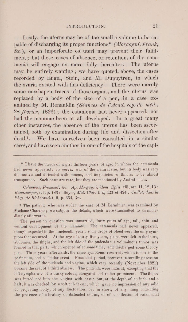 Lastly, the uterus may be of too small a volume to be ca- pable of discharging its proper functions* (Morgagnt, Frank, &amp;c.), or an imperforate os uteri may prevent their fulfil- ment; but these cases of absence, or retention, of the cata- menia will engage us more fully hereafter. The uterus may be entirely wanting; we have quoted, above, the cases recorded by Engel, Stein, and M. Dupuytren, in which the ovaria existed with this deficiency. ‘There were merely some misshapen traces of those organs, and the uterus was replaced by a body of the size of a pen, in a case ex- amined by M. Renauldin (Séances de (Acad. roy. de méd., 28 février, 1826) ; the catamenia had never appeared, nor had the mammee been at all developed. In a great many other instances, the absence of the uterus has been ascer- tained, both by examination during life and dissection after death!. We have ourselves been consulted in a similar case’, and have seen another in one of the hospitals of the capi- * T have the uterus of a girl thirteen years of age, in whom the catamenia had never appeared: its cervix was of the natural size, but its body was very diminutive and distended with mucus, and its parietes so thin as to be almost transparent. Such cases are rare, but they are mentioned by Andral.—Tr. 1 Columbus, Fromond, &amp;c. Ap. Morgagni; idem. Epist. xiii, art. 11, 12, 13 : Baudelocque, t. i,p. 183: Boyer, Mal. Chir. t. x, 423 et 424; Cazllot, dans la Phys. de Richerand.t. ii, p. 364, &amp;c. 2 The patient, who was under the care of M. Lerminier, was examined by Madame Charrier ; we subjoin the details, which were transmitted to us imme- diately afterwards. The person in question was unmarried, forty years of age, tall, thin, and without development of the mammæ. The catamenia had never appeared, though expected in the nineteenth year; some drops of blood were the only sym- ptom that occurred. At the age of thirty-five years, pains were felt in the loins, abdomen, the thighs, and the left side of the pudenda; a voluminous tumor was formed in that part, which opened after some time, and discharged some bloody pus. Three years afterwards, the same symptoms recurred, with a tumor in the perineum, and a similar event. From that period, however, a swelling arose on the left side of the pudenda and vagina, which very recently (November 1821) became the seat of a third abscess. The pudenda were natural, excepting that the left nympha was of a dusky colour, elongated and rather prominent. The finger was introduced into the vagina with ease; but, at the depth of an inch anda half, it was checked by a soft cul-de-sac, which gave no impression of any solid or projecting body, of any fluctuation, or, in short, of any thing indicating the presence of ahealthy or distended uterus, or of a collection of catamenial