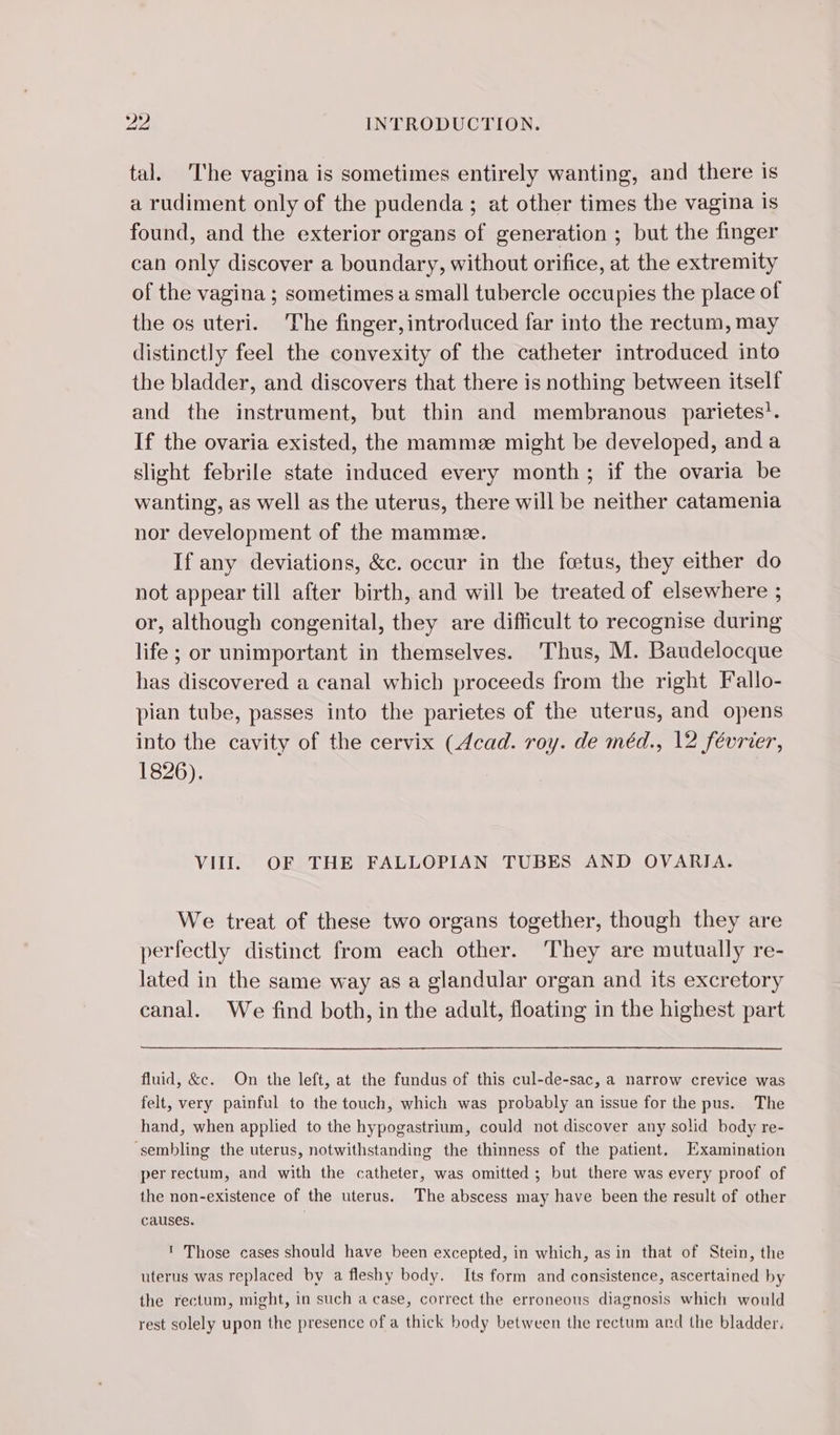 tal. ‘The vagina is sometimes entirely wanting, and there is a rudiment only of the pudenda; at other times the vagina is found, and the exterior organs of generation ; but the finger can only discover a boundary, without orifice, at the extremity of the vagina ; sometimes a small tubercle occupies the place of the os uteri. The finger, introduced far into the rectum, may distinctly feel the convexity of the catheter introduced into the bladder, and discovers that there is nothing between itself and the instrument, but thin and membranous parietes’. If the ovaria existed, the mamme might be developed, and a slight febrile state induced every month; if the ovaria be wanting, as well as the uterus, there will be neither catamenia nor development of the mamme. If any deviations, &amp;c. occur in the fœtus, they either do not appear till after birth, and will be treated of elsewhere ; or, although congenital, they are difficult to recognise during life ; or unimportant in themselves. Thus, M. Baudelocque has discovered a canal which proceeds from the right Fallo- pian tube, passes into the parietes of the uterus, and opens into the cavity of the cervix (Acad. roy. de méd., 12 février, 1826). VII. OF THE FALLOPIAN TUBES AND OVARIA. We treat of these two organs together, though they are perfectly distinct from each other. They are mutually re- lated in the same way as a glandular organ and its excretory canal. We find both, in the adult, floating in the highest part fluid, &amp;c. On the left, at the fundus of this cul-de-sac, a narrow crevice was felt, very painful to the touch, which was probably an issue for the pus. The hand, when applied to the hypogastrium, could not discover any solid body re- sembling the uterus, notwithstanding the thinness of the patient, Examination per rectum, and with the catheter, was omitted ; but there was every proof of the non-existence of the uterus. The abscess may have been the result of other causes. ' Those cases should have been excepted, in which, as in that of Stein, the uterus was replaced by a fleshy body. Its form and consistence, ascertained by the rectum, might, in such a case, correct the erroneous diagnosis which would rest solely upon the presence of a thick body between the rectum and the bladder.
