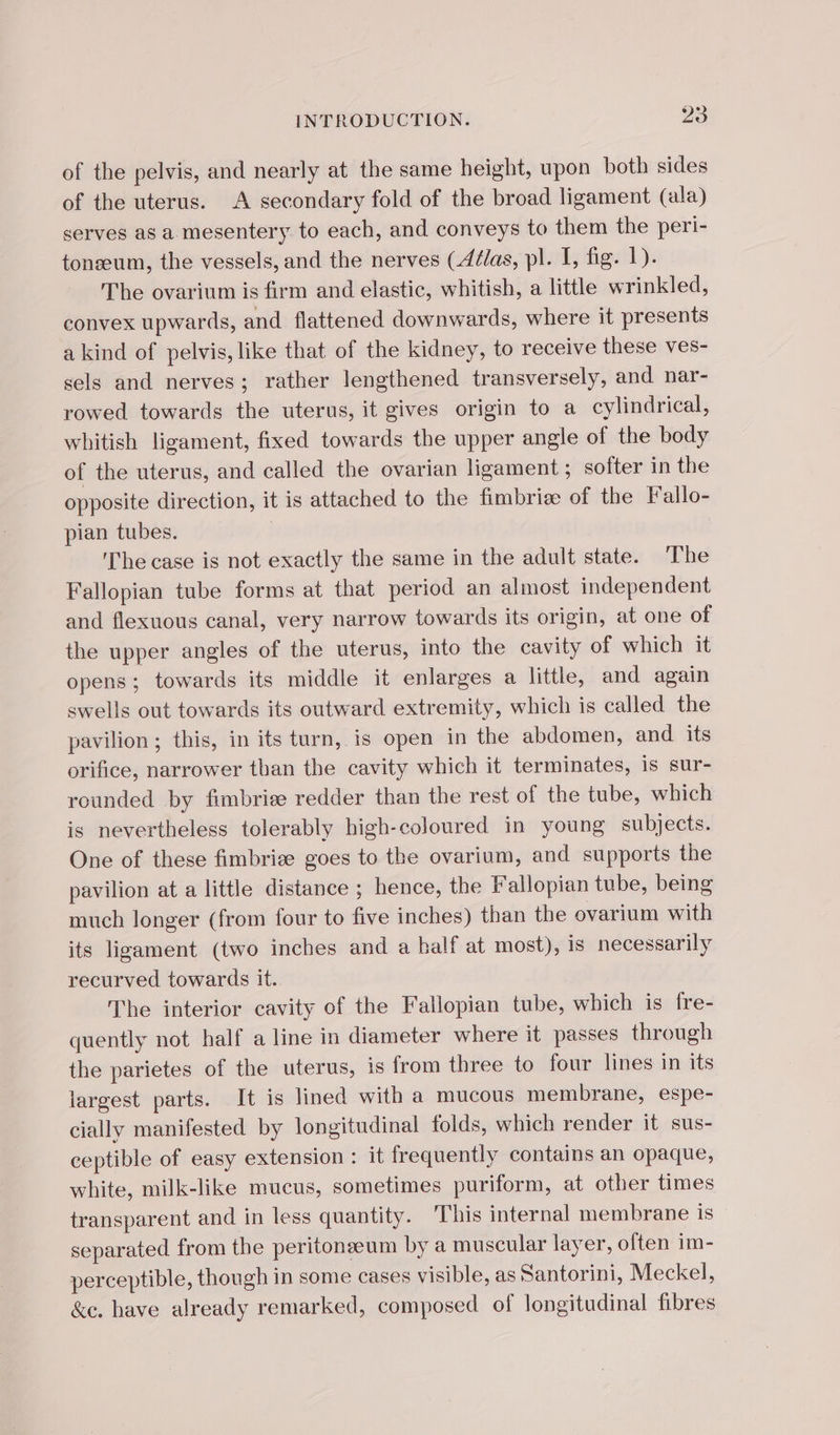 of the pelvis, and nearly at the same height, upon both sides of the uterus. A secondary fold of the broad ligament (ala) serves as a mesentery to each, and conveys to them the peri- tonæum, the vessels, and the nerves (4élas, pl. I, fig. 1). The ovarium is firm and elastic, whitish, a little wrinkled, convex upwards, and flattened downwards, where it presents a kind of pelvis, like that of the kidney, to receive these ves- sels and nerves; rather lengthened transversely, and nar- rowed towards the uterus, it gives origin to a cylindrical, whitish ligament, fixed towards the upper angle of the body of the uterus, and called the ovarian ligament ; softer in the opposite direction, it is attached to the fimbriæ of the Fallo- pian tubes. The case is not exactly the same in the adult state. The Fallopian tube forms at that period an almost independent and flexuous canal, very narrow towards its origin, at one of the upper angles of the uterus, into the cavity of which it opens; towards its middle it enlarges a little, and again swells out towards its outward extremity, which is called the pavilion; this, in its turn, is open in the abdomen, and its orifice, narrower than the cavity which it terminates, is sur- rounded by fimbriæ redder than the rest of the tube, which is nevertheless tolerably high-coloured in young subjects. One of these fimbriæ goes to the ovarium, and supports the pavilion at a little distance ; hence, the Fallopian tube, being much longer (from four to five inches) than the ovarium with its ligament (two inches and a half at most), is necessarily recurved towards it. The interior cavity of the Fallopian tube, which is fre- quently not half a line in diameter where it passes through the parietes of the uterus, is from three to four lines in its largest parts. It is lined with a mucous membrane, espe- cially manifested by longitudinal folds, which render it sus- ceptible of easy extension : it frequently contains an opaque, white, milk-like mucus, sometimes puriform, at other times transparent and in less quantity. ‘This internal membrane is separated from the peritonæum by a muscular layer, often im- perceptible, though in some cases visible, as Santorini, Meckel, &amp;e. have already remarked, composed of longitudinal fibres
