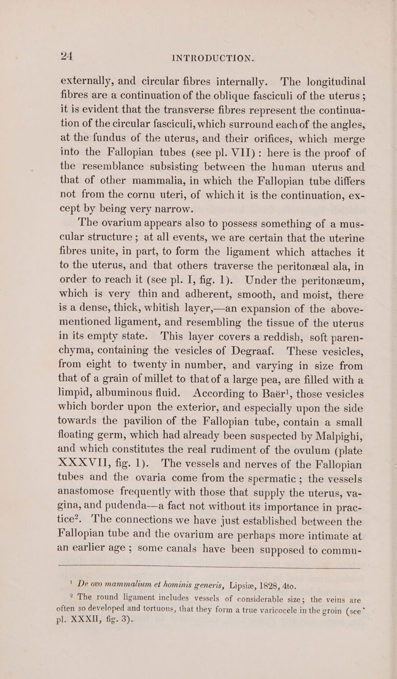 externally, and circular fibres internally. The longitudinal fibres are a continuation of the oblique fasciculi of the uterus ; it is evident that the transverse fibres represent the continua- tion of the circular fasciculi, which surround each of the angles, at the fundus of the uterus, and their orifices, which merge into the Fallopian tubes (see pl. VII): here is the proof of the resemblance subsisting between the human uterus and that of other mammalia, in which the Fallopian tube differs not from the cornu uteri, of which it is the continuation, ex- cept by being very narrow. The ovarium appears also to possess something of a mus- cular structure ; at all events, we are certain that the uterine fibres unite, in part, to form the ligament which attaches it to the uterus, and that others traverse the peritonæal ala, in order to reach it (see pl. I, fig. 1). Under the peritoneum, which is very thin and adherent, smooth, and moist, there is a dense, thick, whitish layer,—an expansion of the above- mentioned ligament, and resembling the tissue of the uterus in its empty state. This layer covers a reddish, soft paren- chyma, containing the vesicles of Degraaf. These vesicles, from eight to twenty in number, and varying in size from that of a grain of millet to that of a large pea, are filled with a limpid, albuminous fluid. According to Baër!, those vesicles which border upon the exterior, and especially upon the side towards the pavilion of the Fallopian tube, contain a small floating germ, which had already been suspected by Malpighi, and which constitutes the real rudiment of the ovulum (plate XXXVI, fig. 1). The vessels and nerves of the Fallopian tubes and the ovaria come from the spermatic ; the vessels anastomose frequently with those that supply the uterus, va- gina, and pudenda—a fact not without its importance in prac- tice’. The connections we have just established between the Fallopian tube and the ovarium are perhaps more intimate at an earlier age ; some canals have been supposed to commu- ' De ovo mammalium et hominis generis, Lipsiæ, 1828, 4to. * The round ligament includes vessels of considerable size; the veins are often so developed and tortuous, that they form a true varicocele in the groin (see pl. XXXII, fig. 3).