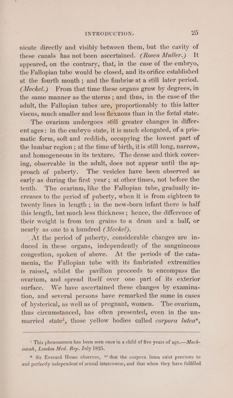 nicate directly and visibly between them, but the cavity of these canals has not been ascertained. (Rosen Muller.) It appeared, on the contrary, that, in the case of the embryo, the Fallopian tube would be closed, and its orifice established at the fourth month ; and the fimbriæ at a still later period. (Meckel.) From that time these organs grow by degrees, in the same manner as the uterus ; and thus, in the case of the adult, the Fallopian tubes are, proportionably to this latter viscus, much smaller and less flexuous than in the foetal state. The ovarium undergoes still greater changes in differ- ent ages: in the embryo state, it is much elongated, of a pris- matic form, soft and reddish, occupying the lowest part of the lumbar region ; at the time of birth, itis still long, narrow, and homogeneous in its texture. The dense and thick cover- ing, observable in the adult, does not appear until the ap- proach of puberty. The vesicles have been observed as early as during the first year; at other times, not before the tenth. The ovarium, like the Fallopian tube, gradually in- creases to the period of puberty, when it is from eighteen to twenty lines in length ; in the new-born infant there is half this length, but much less thickness; hence, the difference of their weight is from ten grains to a dram and a half, or nearly as one to a hundred (Weckel). At the period of puberty, considerable changes are in- duced in these organs, independently of the sanguineous congestion, spoken of above. At the periods of the cata- menia, the Fallopian tube with its fimbriated extremities is raised, whilst the pavilion proceeds to encompass the ovarium, and spread itself over one part of its exterior surface. We have ascertained these changes by examina- tion, and several persons have remarked the same in cases of hysterical, as well as of pregnant, women. ‘The ovarium, thus circumstanced, has often presented, even in the un- married state!, those yellow bodies called corpora lutea*, 1 This phenomenon has been seen once in a child of five years of age.—Mack- intosh, London Med. Rep. July 1825. * Sir Everard Home observes, ‘that the corpora lutea exist previous to and perfectly independent of sexual intercourse, and that when they have fulfilled