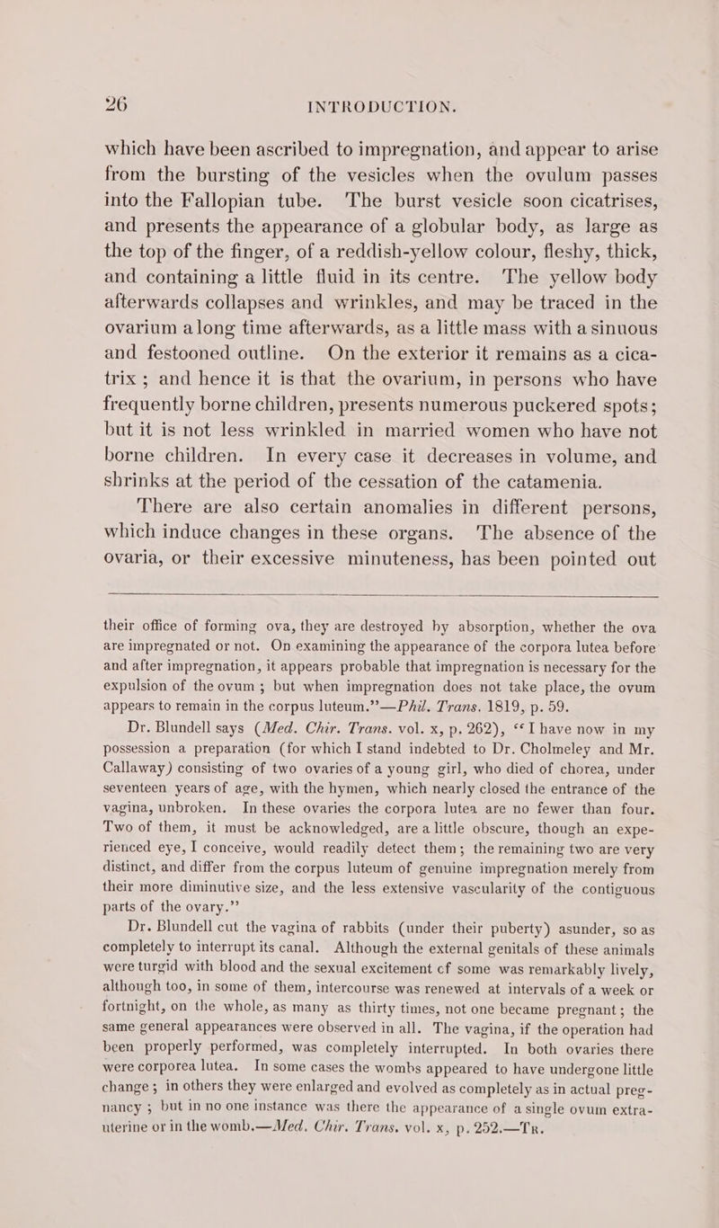 which have been ascribed to impregnation, and appear to arise from the bursting of the vesicles when the ovulum passes into the Fallopian tube. The burst vesicle soon cicatrises, and presents the appearance of a globular body, as large as the top of the finger, of a reddish-yellow colour, fleshy, thick, and containing a little fluid in its centre. The yellow body afterwards collapses and wrinkles, and may be traced in the ovarium along time afterwards, as a little mass with a sinuous and festooned outline. On the exterior it remains as a cica- trix ; and hence it is that the ovarium, in persons who have frequently borne children, presents numerous puckered spots; but it is not less wrinkled in married women who have not borne children. In every case it decreases in volume, and shrinks at the period of the cessation of the catamenia. There are also certain anomalies in different persons, which induce changes in these organs. The absence of the ovaria, or their excessive minuteness, has been pointed out their office of forming ova, they are destroyed hy absorption, whether the ova are impregnated or not. On examining the appearance of the corpora lutea before and after impregnation, it appears probable that impregnation is necessary for the expulsion of the ovum; but when impregnation does not take place, the ovum appears to remain in the corpus luteum.”—PAd. Trans. 1819, p. 59. Dr. Blundell says (Med. Chir. Trans. vol. x, p. 262), ‘I have now in my possession a preparation (for which I stand indebted to Dr. Cholmeley and Mr. Callaway) consisting of two ovaries of a young girl, who died of chorea, under seventeen years of age, with the hymen, which nearly closed the entrance of the vagina, unbroken. In these ovaries the corpora lutea are no fewer than four. Two of them, it must be acknowledged, are a little obscure, though an expe- rienced eye, I conceive, would readily detect them; the remaining two are very distinct, and differ from the corpus luteum of genuine impregnation merely from their more diminutive size, and the less extensive vascularity of the contiguous parts of the ovary.” Dr. Blundell cut the vagina of rabbits (under their puberty) asunder, so as completely to interrupt its canal. Although the external genitals of these animals were turgid with blood and the sexual excitement cf some was remarkably lively, although too, in some of them, intercourse was renewed at intervals of a week or fortnight, on the whole, as many as thirty times, not one became pregnant; the same general appearances were observed in all. The vagina, if the operation had been properly performed, was completely interrupted. In both ovaries there were corporea lutea. In some cases the wombs appeared to have undergone little change ; in others they were enlarged and evolved as completely as in actual preg- nancy ; but in no one instance was there the appearance of a single ovum extra- uterine or in the womb.—Med, Chir. Trans. vol. x, p. 252.—Tr.