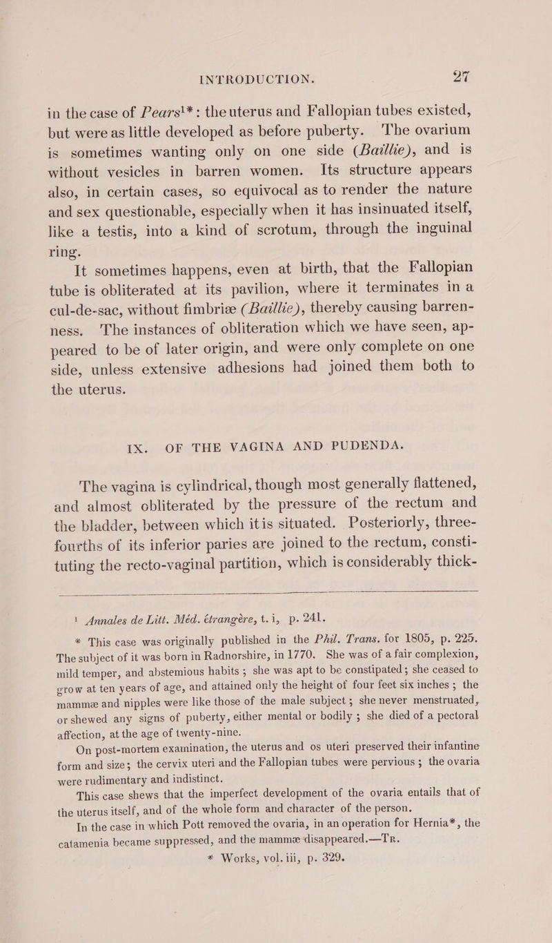 in the case of Pears'*: the uterus and Fallopian tubes existed, but were as little developed as before puberty. The ovarium is sometimes wanting only on one side (Baillie), and is without vesicles in barren women. Its structure appears also, in certain cases, so equivocal as to render the nature and sex questionable, especially when it has insinuated itself, like a testis, into a kind of scrotum, through the inguinal ring. It sometimes happens, even at birth, that the Fallopian tube is obliterated at its pavilion, where it terminates ina cul-de-sac, without fimbriæ (Bailie), thereby causing barren- ness. The instances of obliteration which we have seen, ap- peared to be of later origin, and were only com plete on one side, unless extensive adhesions had joined them both to the uterus. 1X. OF THE VAGINA AND PUDENDA. The vagina is cylindrical, though most generally flattened, and almost obliterated by the pressure of the rectum and the bladder, between which itis situated. Posteriorly, three- fourths of its inferior paries are joined to the rectum, consti- tuting the recto-vaginal partition, which is considerably thick- 1 Annales de Litt. Méd. étrangère, t.i, p.241. * This case was originally published in the Phil. Trans. for 1805, p. 225. The subject of it was born in Radnorshire, in 1770. She was of a fair complexion, mild temper, and abstemious habits ; she was apt to be constipated; she ceased to grow at ten years of age, and attained only the height of four feet six inches ; the mamme and nipples were like those of the male subject ; she never menstruated , orshewed any signs of puberty, either mental or bodily ; she died of a pectoral affection, at the age of twenty-nine. On post-mortem examination, the uterus and os uteri preserved their infantine form and size; the cervix uteri and the Fallopian tubes were pervious ; the ovaria were rudimentary and indistinct. This case shews that the imperfect development of the ovaria entails that of the uterus itself, and of the whole form and character of the person. In the case in which Pott removed the ovaria, in an operation for Hernia*, the catamenia became suppressed , and the mammæ disappeared.—Tr. * Works, vol. iii, p. 329.