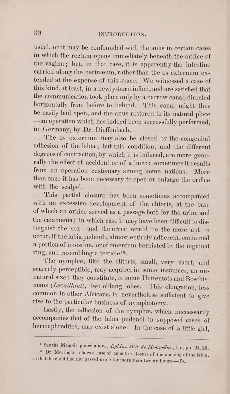 usual, or it may be confounded with the anus in certain cases in which the rectum opens immediately beneath the orifice of the vagina; but, in that case, it is apparently the intestine carried along the perinæum, rather than the os externum ex- tended at the expense of this space. We witnessed a case of this kind, at least, in a newly-born infant, and are satisfied that the communication took place only by a narrow canal, directed horizontally from before to behind. This canal might thus be easily laid open, and the anus restored to its natural place —an operation which has indeed been successfully performed, in Germany, by Dr. Dieffenbach. The os externum may also be closed by the congenital adhesion of the labia; but this condition, and the different degrees of contraction, by which it is induced, are more gene- rally the effect of accident or of a burn: sometimes it results from an operation customary among some nations. More than once it has been necessary to open or enlarge the orifice with the scalpel. This partial closure has been sometimes accompanied with an excessive development of the clitoris, at the base of which an orifice served as a passage both for the urine and the catamenia; in which case it may have been difficult to dis- tinguish the sex: and the error would be the more apt to occur, if the labia pudendi, almost entirely adherent, contained a portion of intestine, or of omentum herniated by the inguinal ring, and resembling a testicle!*. The nymphæ, like the clitoris, small, very short, and scarcely perceptible, may acquire, in some instances, an un- natural size: they constitute,in some Hottentots and Boschis- mans (Levaillant), two oblong lobes. This elongation, less common in other Africans, is nevertheless sufficient to give rise to the particular business of nymphotomy. Lastly, the adhesion of the nymphæ, which neccessarily accompanies that of the labia pudendi in supposed cases of hermaphrodites, may exist alone. In the case of a little girl, ' See the Memoir quoted above, Ephém. Méd. de Montpellier, t.v, pp. 24,25. * Dr. Merriman relates a case of an entire closure of the opening of the labia, so that the child had not passed urine for more than twenty hours.—Tr.