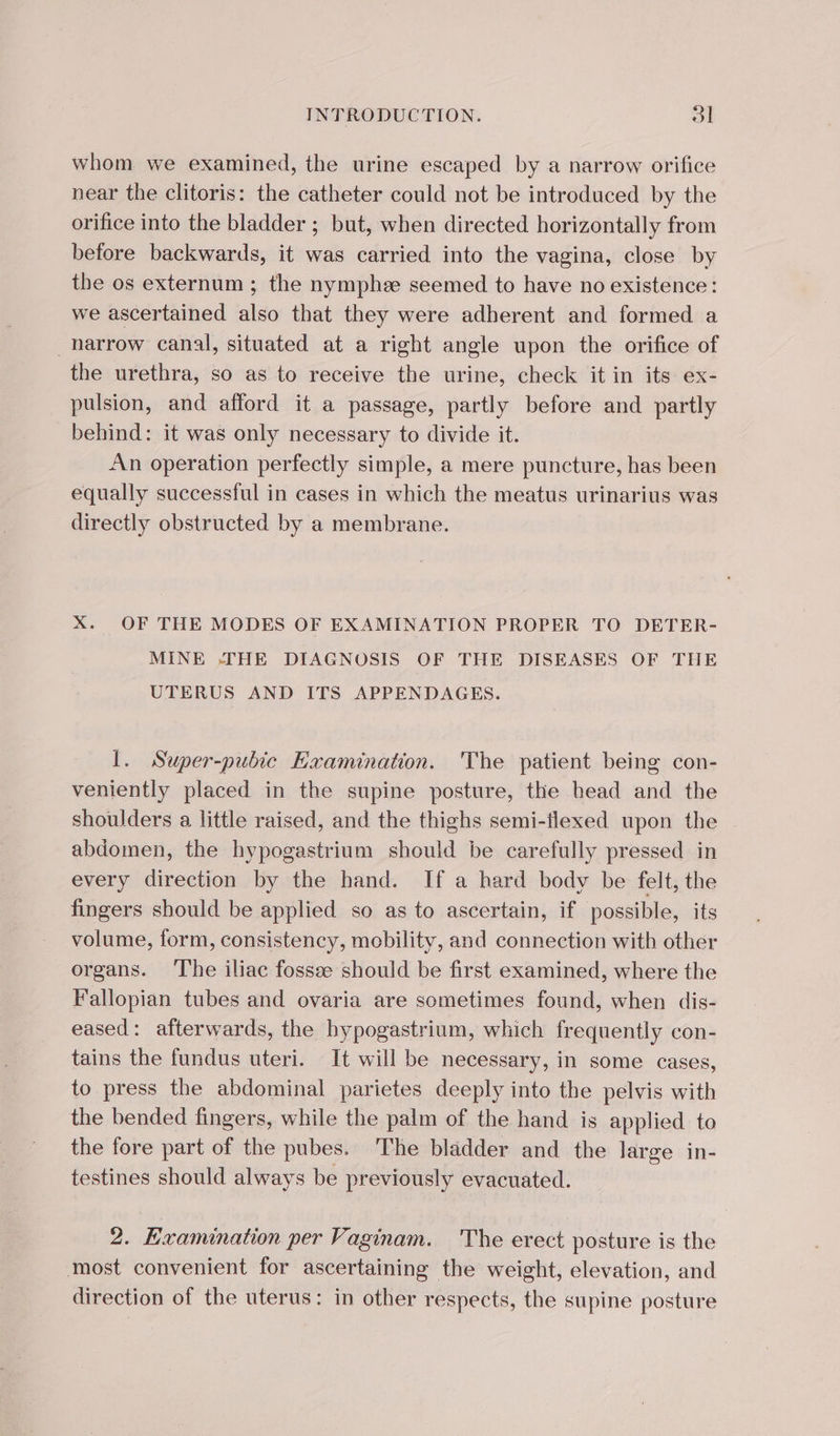 whom we examined, the urine escaped by a narrow orifice near the clitoris: the catheter could not be introduced by the orifice into the bladder ; but, when directed horizontally from before backwards, it was carried into the vagina, close by the os externum ; the nymphe seemed to have no existence: we ascertained also that they were adherent and formed a narrow canal, situated at a right angle upon the orifice of the urethra, so as to receive the urine, check it in its ex- pulsion, and afford it a passage, partly before and partly behind: it was only necessary to divide it. An operation perfectly simple, a mere puncture, has been equally successful in cases in which the meatus urinarius was directly obstructed by a membrane. X. OF THE MODES OF EXAMINATION PROPER TO DETER- MINE -THE DIAGNOSIS OF THE DISEASES OF THE UTERUS AND ITS APPENDAGES. I. Super-pubic Examination. The patient being con- veniently placed in the supine posture, the head and the shoulders a little raised, and the thighs semi-flexed upon the abdomen, the hypogastrium should be carefully pressed in every direction by the hand. If a hard body be felt, the fingers should be applied so as to ascertain, if possible, its volume, form, consistency, mobility, and connection with other organs. The iliac fossæ should be first examined, where the Fallopian tubes and ovaria are sometimes found, when dis- eased: afterwards, the bypogastrium, which frequently con- tains the fundus uteri. It will be necessary, in some cases, to press the abdominal parietes deeply into the pelvis with the bended fingers, while the palm of the hand is applied to the fore part of the pubes. The bladder and the large in- testines should always be previously evacuated. 2. Examination per Vaginam. The erect posture is the most convenient for ascertaining the weight, elevation, and direction of the uterus: in other respects, the supine posture
