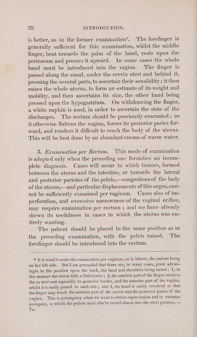 is better, as in the former examination*. The forefinger 1s generally sufficient for this examination, whilst the middle finger, bent towards the palm of the hand, rests upon the perinæum and presses it upward. In some cases the whole hand must be introduced into the vagina. The finger is passed along the canal, under the cervix uteri and behind it, pressing the several parts, to ascertain their sensibility ; it then raises the whole uterus, to form an estimate of its weight and mobility, and then ascertains its size, the other hand being pressed upon the hypogastrium. On withdrawing the finger, a white napkin is used, in order to ascertain the state of the discharges. The rectum should be previously evacuated ; as it otherwise flattens the vagina, forces its posterior paries for- ward, and renders it difficult to reach the body of the uterus. This will be best done by an abundant enema of warm water. 3. Examination per Rectum. This mode of examination is adopted only when the preceding one furnishes an incom- plete diagnosis. Cases will occur in which tumors, formed between the uterus and the intestine, or towards the lateral and posterior parietes of the pelvis,—congestions of the body of the uterus,—and particular displacements of this organ, can- not be sufficiently examined per vaginam. Cases also of im- perforation, and excessive narrowness of the vaginal orifice, may require examination per rectum ; and we have already shewn its usefulness in cases in which the uterus was en- tirely wanting. The patient should be placed in the same position as in the preceding examination, with the pelvis raised. The forefinger should be introduced into the rectum. * Tt is usual to make the examination per vaginam, as in labour, the patient being on her left side. But I am persuaded that there are, in many cases, great advan- tages in the position upon the back, the head and shoulders being raised: 1, in this manner the uterus falls a little lower ; 2, the sentient part of the finger receives the os uteri and especially its posterior Ke and the anterior part of the vagina, whilst it is easily passed to each side; and 3,the hand is easily revolved so that the finger may touch the anterior part of the cervix and the posterior paries of the vagina. This is peremptory when we want to obtain repercussion and to examine prolapsus, in which the patient must also be raised almost into the erect position.—