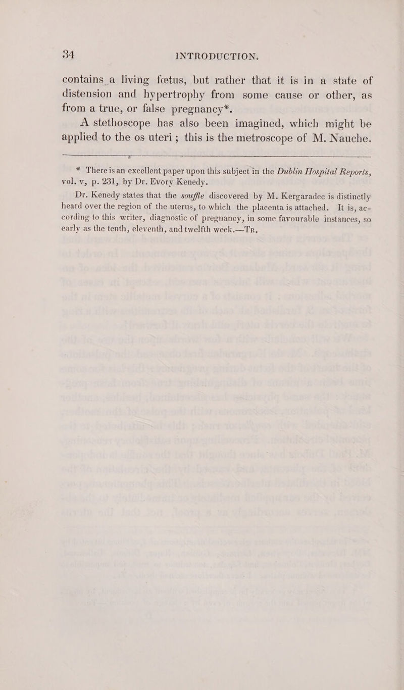 contains a living foetus, but rather that it is in a state of distension and hypertrophy from some cause or other, as from a true, or false pregnancy*. A stethoscope has also been imagined, which might be applied to the os uteri; this is the metroscope of M. Nauche. * There isan excellent paper upon this subject in the Dublin Hospital Reports, vol. v, p. 231, by Dr. Evory Kenedy. Dr. Kenedy states that the soufle discovered by M. Kergaradec is distinctly heard over the region of the uterus, to which the placenta is attached. It is, ac- cording to this writer, diagnostic of pregnancy, in some favourable instances, so early as the tenth, eleventh, and twelfth week.—Tr.