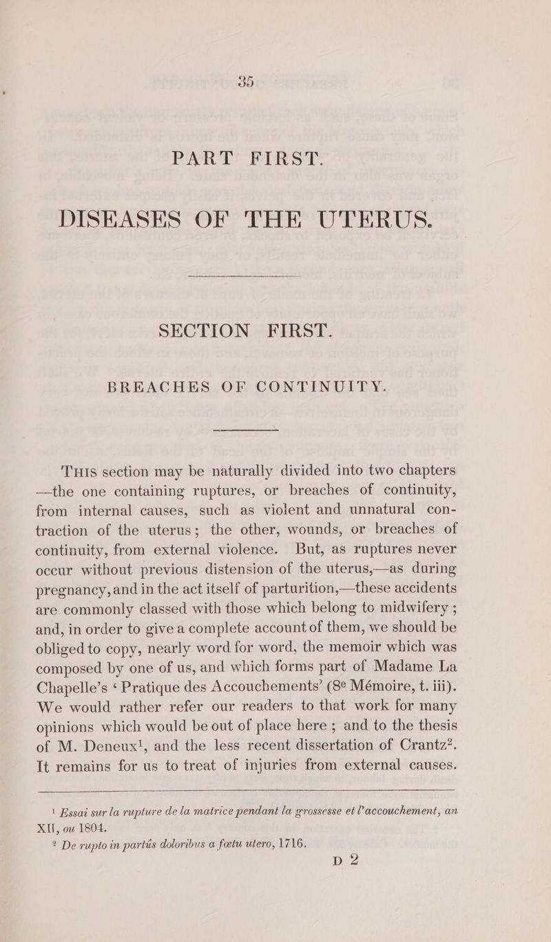CO br] PART FIRST. DISEASES OF THE UTERUS. SECTION FIRST. BREACHES OF CONTINUIT Y. THIS section may be naturally divided into two chapters —the one containing ruptures, or breaches of continuity, from internal causes, such as violent and unnatural con- traction of the uterus; the other, wounds, or breaches of continuity, from external violence. But, as ruptures never occur without previous distension of the uterus,—as during pregnancy, and in the act itself of parturition,—these accidents are commonly classed with those which belong to midwifery ; and, in order to give a complete account of them, we should be obliged to copy, nearly word for word, the memoir which was composed by one of us, and which forms part of Madame La Chapelle’s ‘ Pratique des Accouchements’ (8° Mémoire, t. iii). We would rather refer our readers to that work for many opinions which would be out of place here ; and to the thesis of M. Deneux!, and the less recent dissertation of Crantz?. It remains for us to treat of injuries from external causes. 1 Essai sur la rupture de la matrice pendant la grossesse et l’accouchement, an XI, ow 1804. 2 De rupto in partis doloribus a fœtu utero, 1716. D 2