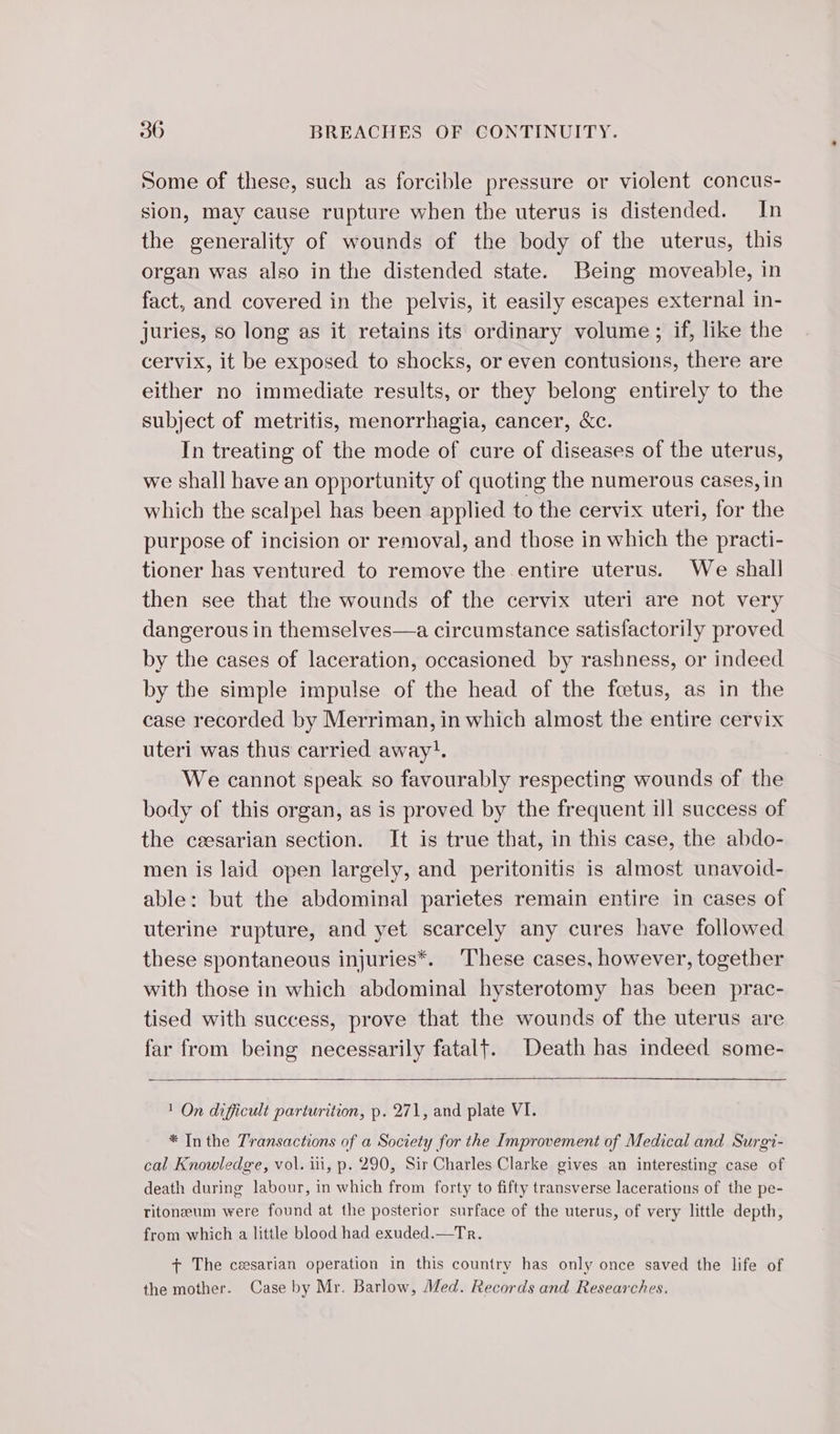 Some of these, such as forcible pressure or violent concus- sion, may cause rupture when the uterus is distended. In the generality of wounds of the body of the uterus, this organ was also in the distended state. Being moveable, in fact, and covered in the pelvis, it easily escapes external in- juries, so long as it retains its ordinary volume; if, like the cervix, it be exposed to shocks, or even contusions, there are either no immediate results, or they belong entirely to the subject of metritis, menorrhagia, cancer, &amp;c. In treating of the mode of cure of diseases of the uterus, we shall have an opportunity of quoting the numerous cases, in which the scalpel has been applied to the cervix uteri, for the purpose of incision or removal, and those in which the practi- tioner has ventured to remove the entire uterus. We shall then see that the wounds of the cervix uteri are not very dangerous in themselves—a circumstance satisfactorily proved by the cases of laceration, occasioned by rashness, or indeed by the simple impulse of the head of the fœtus, as in the case recorded by Merriman, in which almost the entire cervix uteri was thus carried away!. We cannot speak so favourably respecting wounds of the body of this organ, as is proved by the frequent ill success of the ceesarian section. It is true that, in this case, the abdo- men is laid open largely, and peritonitis is almost unavoid- able: but the abdominal parietes remain entire in cases of uterine rupture, and yet scarcely any cures have followed these spontaneous injuries*. These cases, however, together with those in which abdominal hysterotomy has been prac- tised with success, prove that the wounds of the uterus are far from being necessarily fatalt. Death has indeed some- 1 On difficult parturition, p. 271, and plate VI. * In the Transactions of a Society for the Improvement of Medical and Surgi- cal Knowledge, vol. iii, p. 290, Sir Charles Clarke gives an interesting case of death during labour, in which from forty to fifty transverse lacerations of the pe- ritonæum were found at the posterior surface of the uterus, of very little depth, from which a little blood had exuded.—Tr. + The cæsarian operation in this country has only once saved the life of the mother. Case by Mr. Barlow, Med. Records and Researches.