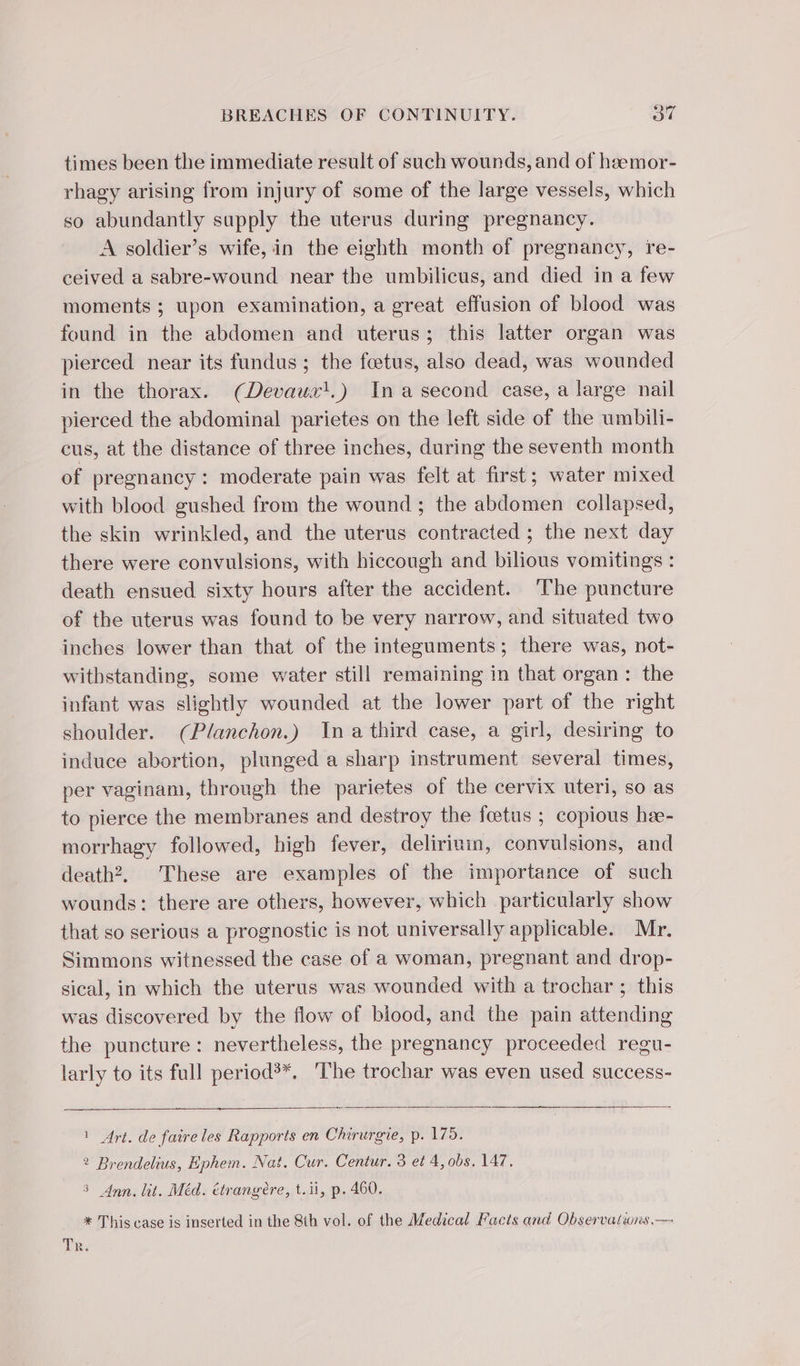 times been the immediate result of such wounds, and of heemor- rhagy arising from injury of some of the large vessels, which so abundantly supply the uterus during pregnancy. A soldier’s wife, in the eighth month of pregnancy, re- ceived a sabre-wound near the umbilicus, and died in a few moments ; upon examination, a great effusion of blood was found in the abdomen and uterus; this latter organ was pierced near its fundus; the fœtus, also dead, was wounded in the thorax. (Devauz'.) In a second case, a large nail pierced the abdominal parietes on the left side of the umbili- cus, at the distance of three inches, during the seventh month of pregnancy: moderate pain was felt at first; water mixed with blood gushed from the wound ; the abdomen collapsed, the skin wrinkled, and the uterus contracted ; the next day there were convulsions, with hiccough and bilious vomitings : death ensued sixty hours after the accident. ‘The puncture of the uterus was found to be very narrow, and situated two inches lower than that of the integuments; there was, not- withstanding, some water still remaining in that organ: the infant was slightly wounded at the lower part of the right shoulder. (Planchon.) In a third case, a girl, desiring to induce abortion, plunged a sharp instrument several times, per vaginam, through the parietes of the cervix uteri, so as to pierce the membranes and destroy the fœtus ; copious hæ- morrhagy followed, high fever, deliriuin, convulsions, and death? These are examples of the importance of such wounds: there are others, however, which particularly show that so serious a prognostic is not universally applicable. Mr. Simmons witnessed the case of a woman, pregnant and drop- sical, in which the uterus was wounded with a trochar ; this was discovered by the flow of blood, and the pain attending the puncture: nevertheless, the pregnancy proceeded regu- larly to its full period’*, ‘The trochar was even used success- 1 Art. de faire les Rapports en Chirurgie, p. 175. 2 Brendelius, Ephem. Nat. Cur, Centur. 3 et 4, obs, 147. 3 Ann. lit. Méd. étrangère, t.ii, p. 460. * This case is inserted in the 8th vol. of the Medical Facts and Observatiwns.—