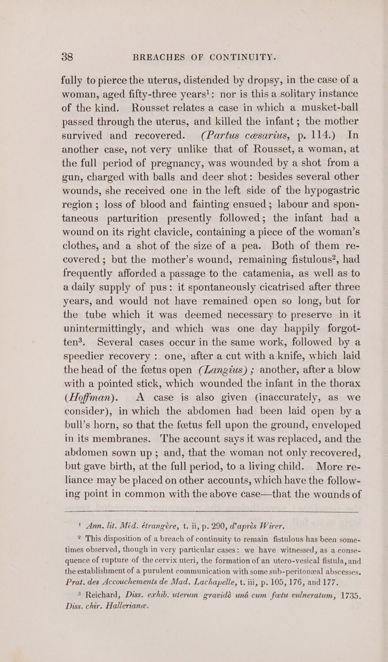 fully to pierce the uterus, distended by dropsy, in the case of a woman, aged fifty-three years!: nor is this a solitary instance of the kind. Rousset relates a case in which a musket-ball _ passed through the uterus, and killed the infant; the mother survived and recovered. (Partus cesarius, p. 114.) In another case, not very unlike that of Rousset, a woman, at the full period of pregnancy, was wounded by a shot from a gun, charged with balls and deer shot: besides several other wounds, she received one in the left side of the hypogastric region ; loss of blood and fainting ensued; labour and spon- taneous parturition presently followed; the infant had a wound on its right clavicle, containing a piece of the woman’s clothes, and a shot of the size of a pea. Both of them re- covered ; but the mother’s wound, remaining fistulous?, had frequently afforded a passage to the catamenia, as well as to a daily supply of pus: it spontaneously cicatrised after three years, and would not have remained open so long, but for the tube which it was deemed necessary to preserve in it unintermittingly, and which was one day happily forgot- ten. Several cases occur in the same work, followed by a speedier recovery : one, after a cut with a knife, which laid the head of the fœtus open (Langius) ; another, after a blow with a pointed stick, which wounded the infant in the thorax (Hoffman). A case is also given (inaccurately, as we consider), in which the abdomen had been laid open by a bull’s horn, so that the fœtus fell upon the ground, enveloped in its membranes. The account says it was replaced, and the abdomen sown up ; and, that the woman not only recovered, but gave birth, at the full period, to a living child. More re- liance may be placed on other accounts, which have the follow- ing point in common with the above case—that the wounds of ' Ann. lit. Méd. étrangère, t. ii, p. 290, d’après Wirer. ® This disposition of a breach of continuity to remain fistulous has been some- times observed, though in very particular cases: we have witnessed, as a conse- quence of rupture of the cervix uteri, the formation of an utero-vesical fistula, and the establishment of a purulent communication with some sub-peritonæal abscesses. Prat. des Accouchements de Mad. Lachapelle, t. iii, p. 105, 176, and 177. 3 Reichard, Diss. exhib. uterum gravidé una cum fœtu vulneratum, 1735. Diss. chir. Halleriane.