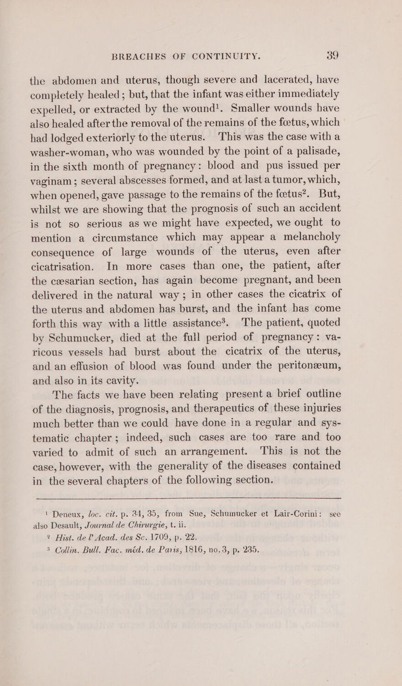 the abdomen and uterus, though severe and lacerated, have completely healed ; but, that the infant was either immediately expelled, or extracted by the wound!. Smaller wounds have also healed after the removal of the remains of the foetus, which had lodged exteriorly to the uterus. This was the case with a washer-woman, who was wounded by the point of a palisade, in the sixth month of pregnancy: blood and pus issued per vaginam ; several abscesses formed, and at last a tumor, which, when opened, gave passage to the remains of the fetus’. But, whilst we are showing that the prognosis of such an accident is not so serious as we might have expected, we ought to mention a circumstance which may appear a melancholy consequence of large wounds of the uterus, even after cicatrisation. In more cases than one, the patient, after the cæsarian section, has again become pregnant, and been delivered in the natural way; in other cases the cicatrix of the uterus and abdomen has burst, and the infant has come forth this way with a little assistanceÿ. The patient, quoted by Schumucker, died at the full period of pregnancy: va- ricous vessels had burst about the cicatrix of the uterus, and an effusion of blood was found under the peritoneum, and also in its cavity. The facts we have been relating present a brief outline of the diagnosis, prognosis, and therapeutics of these injuries much better than we could have done in a regular and sys- tematic chapter ; indeed, such cases are too rare and too varied to admit of such an arrangement. This is not the case, however, with the generality of the diseases contained in the several chapters of the following section. 1 Deneux, loc. cit. p. 24, 35, from Sue, Schumucker et Lair-Corini: see also Desault, Journal de Chirurgie, t. i. 2 Mist. de ? Acad. des Sc. 1709, p. 22. 5 Collin. Bull. Fac. méd, de Paris, 1816, no.3, p. 235.