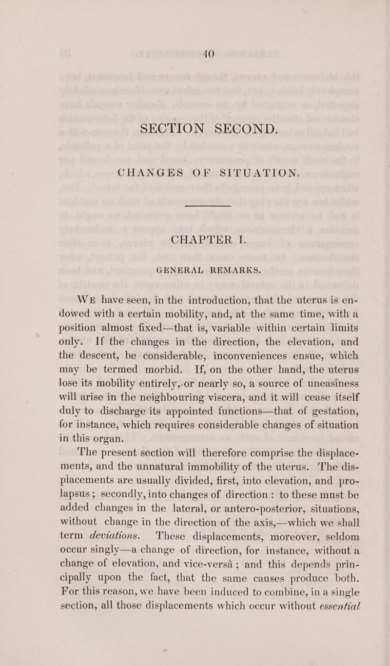 SECTION SECOND. CHANGES OF SITUATION. CHAPTER LI. GENERAL REMARKS. WE have seen, in the introduction, that the uterus is en- dowed with a certain mobility, and, at the same time, with a position almost fixed—that is, variable within certain limits only. If the changes in the direction, the elevation, and the descent, be considerable, inconveniences ensue, which may be termed morbid. If, on the other hand, the uterus lose its mobility entirely,-or nearly so, a source of uneasiness will arise in the neighbouring viscera, and it will cease itself duly to discharge its appointed functions—that of gestation, for instance, which requires considerable changes of situation in this organ. The present section will therefore comprise the displace- ments, and the unnatural immobility of the uterus. The dis- placements are usually divided, first, into elevation, and pro- lapsus ; secondly, into changes of direction : to these must be added changes in the lateral, or antero-posterior, situations, without change in the direction of the axis,—which we shall term deviations. These displacements, moreover, seldom occur singly—a change of direction, for instance, without a change of elevation, and vice-versà ; and this depends prin- cipally upon the fact, that the same causes produce both. For this reason, we have been induced to combine, in a single section, all those displacements which occur without essential