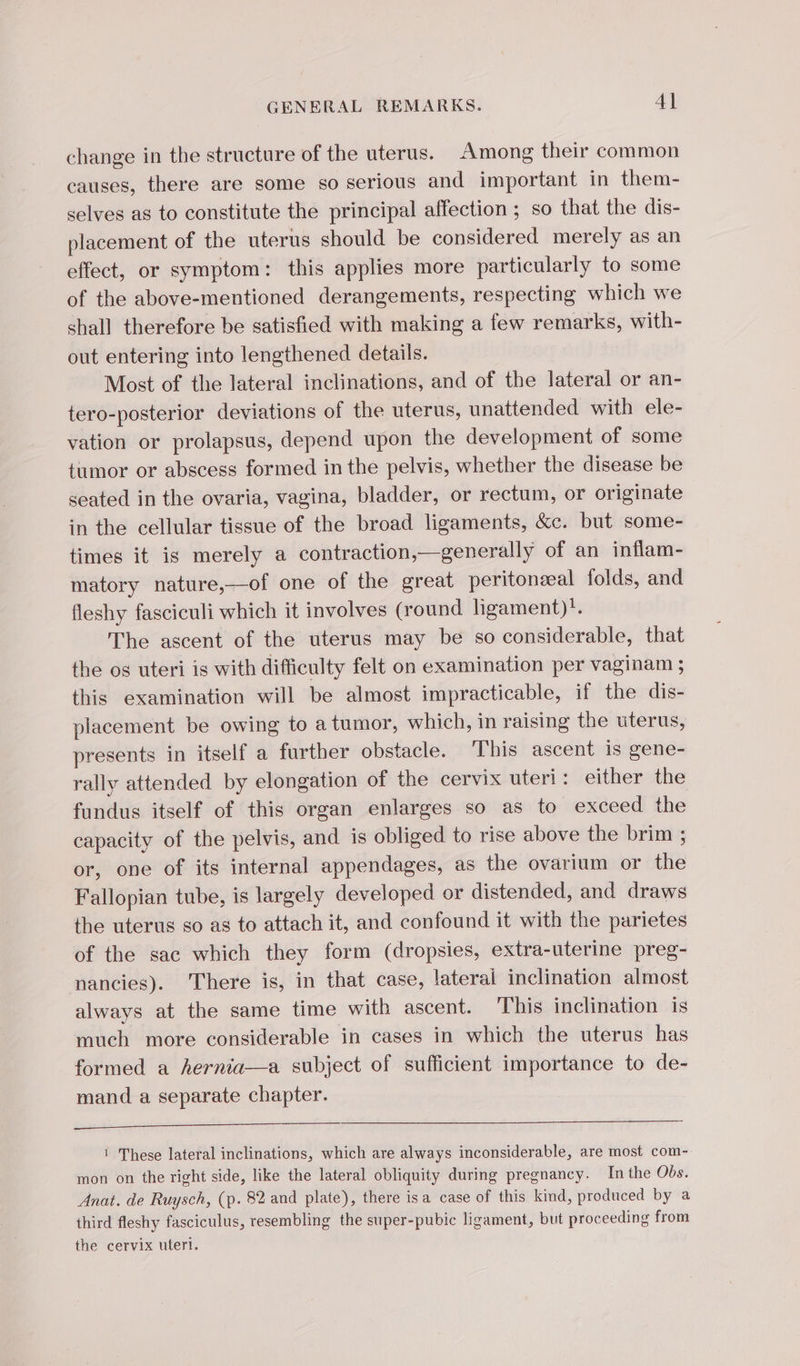 GENERAL REMARKS. 4] change in the structure of the uterus. Among their common causes, there are some so serious and important in them- selves as to constitute the principal affection ; so that the dis- placement of the uterus should be considered merely as an effect, or symptom: this applies more particularly to some of the above-mentioned derangements, respecting which we shall therefore be satisfied with making a few remarks, with- out entering into lengthened details. Most of the lateral inclinations, and of the lateral or an- tero-posterior deviations of the uterus, unattended with ele- vation or prolapsus, depend upon the development of some tumor or abscess formed in the pelvis, whether the disease be seated in the ovaria, vagina, bladder, or rectum, or originate in the cellular tissue of the broad ligaments, &amp;c. but some- times it is merely a contraction,—generally of an inflam- matory nature,—of one of the great peritonæal folds, and fleshy fasciculi which it involves (round ligament)!. The ascent of the uterus may be so considerable, that the os uteri is with difficulty felt on examination per vaginam ; this examination will be almost impracticable, if the dis- placement be owing to a tumor, which, in raising the uterus, presents in itself a further obstacle. ‘This ascent is gene- rally attended by elongation of the cervix uteri: either the fundus itself of this organ enlarges so as to exceed the capacity of the pelvis, and is obliged to rise above the brim ; or, one of its internal appendages, as the ovarium or the Fallopian tube, is largely developed or distended, and draws the uterus so as to attach it, and confound it with the parietes of the sac which they form (dropsies, extra-uterine preg- nancies). There is, in that case, lateral inclination almost always at the same time with ascent. This inclination is much more considerable in cases in which the uterus has formed a hernia—a subject of sufficient importance to de- mand a separate chapter. ee ee ee ne 1 These lateral inclinations, which are always inconsiderable, are most com- mon on the right side, like the lateral obliquity during pregnancy. In the Obs. Anat. de Ruysch, (p. 82 and plate), there isa case of this kind, produced by a third fleshy fasciculus, resembling the super-pubic ligament, but proceeding from the cervix uteri.