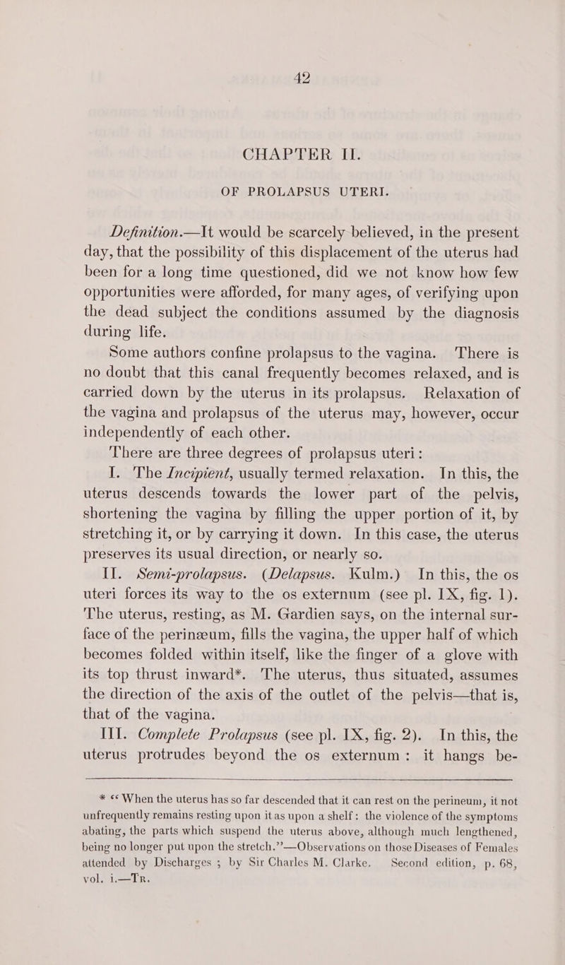 CHAPTER II. OF PROLAPSUS UTERI. Definition.—It would be scarcely believed, in the present day, that the possibility of this displacement of the uterus had been for a long time questioned, did we not know how few opportunities were afforded, for many ages, of verifying upon the dead subject the conditions assumed by the diagnosis during life. Some authors confine prolapsus to the vagina. There is no doubt that this canal frequently becomes relaxed, and is carried down by the uterus in its prolapsus. Relaxation of the vagina and prolapsus of the uterus may, however, occur independently of each other. There are three degrees of prolapsus uteri: I. The Incipient, usually termed relaxation. In this, the uterus descends towards the lower part of the pelvis, shortening the vagina by filling the upper portion of it, by stretching it, or by carrying it down. In this case, the uterus preserves its usual direction, or nearly so. II. Semi-prolapsus. (Delapsus. Kulm.) In this, the os uteri forces its way to the os externum (see pl. IX, fig. 1). The uterus, resting, as M. Gardien says, on the internal sur- face of the perineeum, fills the vagina, the upper half of which becomes folded within itself, like the finger of a glove with its top thrust inward*. The uterus, thus situated, assumes the direction of the axis of the outlet of the pelvis—that is, that of the vagina. IT. Complete Prolapsus (see pl. IX, fig. 2). In this, the uterus protrudes beyond the os externum: it hangs be- * «* When the uterus has so far descended that it can rest on the perineum, it not unfrequently remains resting upon it as upon a shelf: the violence of the symptoms abating, the parts which suspend the uterus above, although much lengthened, being no longer put upon the stretch.” — Observations on those Diseases of Females attended by Discharges ; by Sir Charles M. Clarke. Second edition, p. 68, vol. i.—Tr.