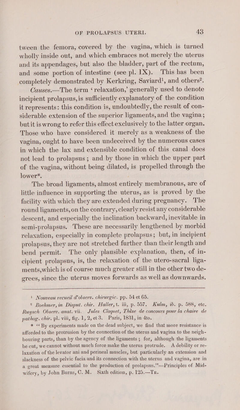 tween the femora, covered by the vagina, which is turned wholly inside out, and which embraces not merely the uterus and its appendages, but also the bladder, part of the rectum, and some portion of intestine (see pl. IX). This has been completely demonstrated by Kerkring, Saviard!, and others’. Causes.—The term ‘relaxation,’ generally used to denote incipient prolapsus, is sufficiently explanatory of the condition it represents: this condition is, undoubtedly, the result of con- siderable extension of the superior ligaments, and the vagina ; but it is wrong to refer this effect exclusively to the latter organ. Those who have considered it merely as a weakness of the vagina, ought to have been undeceived by the numerous cases in which the lax and extensible condition of this canal does not lead to prolapsus ; and by those in which the upper part of the vagina, without being dilated, is propelled through the lower*. The broad ligaments, almost entirely membranous, are of little influence in supporting the uterus, as is proved by the facility with which they are extended during pregnancy. The round ligaments, on the contrary, clearly resist any considerable descent, and especially the inclination backward, inevitable in semi-prolapsus. These are necessarily lengthened by morbid relaxation, especially in complete prolapsus; but, in incipient prolapsus, they are not stretched further than their length and bend permit. The only plausible explanation, then, of in- cipient prolapsus, is, the relaxation of the utero-sacral liga- ments,which is of course much greater still in the other two de- grees, since the uterus moves forwards as well as downwards. 1 Nouveau recueil @ observ. chirurgic. pp. 54 et 65. 2 Boehmer, in Disput, chir. Haller, t. iii, p. 557. Kulm, ib. p. 588, etc. Ruysch Observ. anat. vii. Jules Cloquet, Thèse de concours pour la chaire de pathog. chir. pl. viii, fig. 1,2,et3. Paris, 1831, in 4to. * &lt;&lt; By experiments made on the dead subject, we find that more resistance is afforded to the protrusion by the connection of the uterus and vagina to the neigh- bouring parts, than by the agency of the ligaments ; for, although the ligaments be cut, we cannot without much force make the uterus protrude. A debility or re- laxation of the levator ani and perineal muscles, but particularly an extension and slackness of the pelvic facia andits connection with the uterus and vagina, are in a great measure essential to the production of prolapsus.’””—Principles of Mid- wifery, by John Burns, C. M. Sixth edition, p. 125.—Tr.