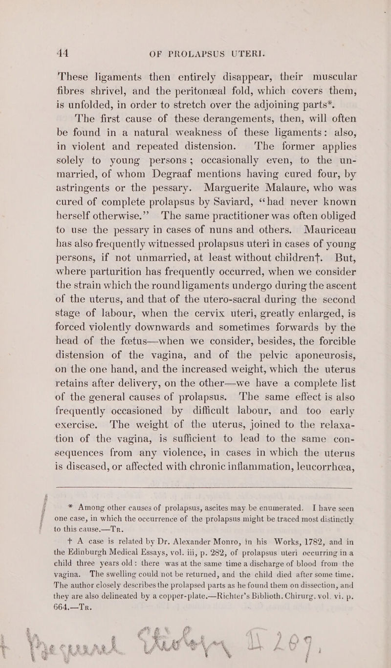 These ligaments then entirely disappear, their muscular fibres shrivel, and the peritonæal fold, which covers them, is unfolded, in order to stretch over the adjoining parts*. The first cause of these derangements, then, will often be found in a natural weakness of these ligaments: also, in violent and repeated distension. The former applies solely to young persons; occasionally even, to the un- married, of whom Degraaf mentions having cured four, by astringents or the pessary. Marguerite Malaure, who was cured of complete prolapsus by Saviard, “had never known herself otherwise.” The same practitioner was often obliged to use the pessary in cases of nuns and others. Mauriceau has also frequently witnessed prolapsus uteri in cases of young persons, if not unmarried, at least without chiidrent. But, the strain which the round ligaments undergo during the ascent of the uterus, and that of the utero-sacral during the second stage of labour, when the cervix uteri, greatly enlarged, is forced violently downwards and sometimes forwards by the head of the fœtus—when we consider, besides, the forcible distension of the vagina, and of the pelvic aponeurosis, on the one hand, and the increased weight, which the uterus retains after delivery, on the other—we have a complete list of the general causes of prolapsus. ‘The same effect is also frequently occasioned by difficult labour, and too early exercise. The weight of the uterus, joined to the relaxa- tion of the vagina, is sufficient to lead to the same con- sequences from any violence, in cases in which the uterus is diseased, or affected with chronic inflammation, leucorrhea, * Among other causes of prolapsus, ascites may be enumerated. I have seen one case, in which the occurrence of the prolapsus might be traced most distinctly to this cause.—Tr. + A case is related by Dr. Alexander Monro, in his Works, 1782, and in the Edinburgh Medical Essays, vol. iii, p. 282, of prolapsus uteri occurring ina child three years old: there was at the same time a discharge of blood from the vagina. The swelling could not be returned, and the child died after some time. The author closely describes the prolapsed parts as he found them on dissection, and they are also delineated by a copper-plate.—Richter’s Biblioth. Chirurg. vol. vi. p. 664,—Tr.