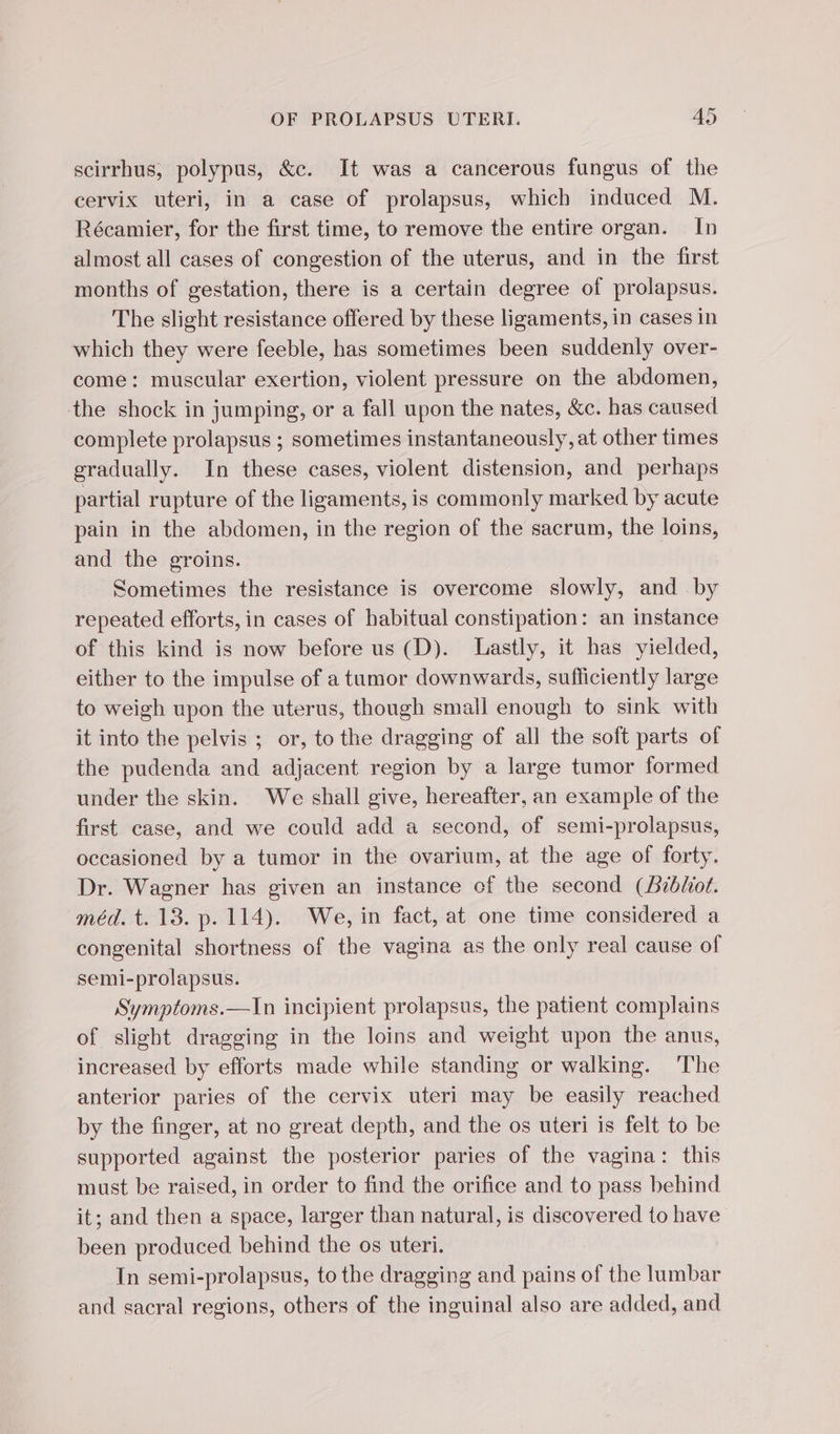 scirrhus, polypus, &amp;c. It was a cancerous fungus of the cervix uteri, in a case of prolapsus, which induced M. Récamier, for the first time, to remove the entire organ. In almost all cases of congestion of the uterus, and in the first months of gestation, there is a certain degree of prolapsus. The slight resistance offered by these ligaments, in cases in which they were feeble, has sometimes been suddenly over- come: muscular exertion, violent pressure on the abdomen, the shock in jumping, or a fall upon the nates, &amp;c. has caused complete prolapsus ; sometimes instantaneously, at other times gradually. In these cases, violent distension, and perhaps partial rupture of the ligaments, is commonly marked by acute pain in the abdomen, in the region of the sacrum, the loins, and the groins. Sometimes the resistance is overcome slowly, and by repeated efforts, in cases of habitual constipation: an instance of this kind is now before us (D). Lastly, it has yielded, either to the impulse of a tumor downwards, sufficiently large to weigh upon the uterus, though small enough to sink with it into the pelvis ; or, to the dragging of all the soft parts of the pudenda and adjacent region by a large tumor formed under the skin. We shall give, hereafter, an example of the first case, and we could add a second, of semi-prolapsus, occasioned by a tumor in the ovarium, at the age of forty. Dr. Wagner has given an instance of the second (Aibfiot. méd. t. 13. p. 114). We, in fact, at one time considered a congenital shortness of the vagina as the only real cause of semi-prolapsus. Symptoms.—In incipient prolapsus, the patient complains of slight dragging in the loins and weight upon the anus, increased by efforts made while standing or walking. ‘The anterior paries of the cervix uteri may be easily reached by the finger, at no great depth, and the os uteri is felt to be supported against the posterior paries of the vagina: this must be raised, in order to find the orifice and to pass behind it; and then a space, larger than natural, is discovered to have been produced. behind the os uteri. In semi-prolapsus, to the dragging and pains of the lumbar and sacral regions, others of the inguinal also are added, and