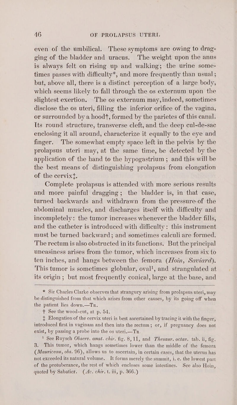even of the umbilical. These symptoms are owing to drag- ging of the bladder and uracus. The weight upon the anus is always felt on rising up and walking; the urine some- times passes with difficulty*, and more frequently than usual ; but, above all, there is a distinct perception of a large body, which seems likely to fall through the os externum upon the slightest exertion. The os externum may, indeed, sometimes disclose the os uteri, filling the inferior orifice of the vagina, or surrounded by a hoodt, formed by the parietes of this canal. [ts round structure, transverse cleft, and the deep cul-de-sac enclosing it all around, characterize it equally to the eye and finger. ‘The somewhat empty space left in the pelvis by the prolapsus uteri may, at the same time, be detected by the application of the hand to the hypogastrium ; and this will be the best means of distinguishing prolapsus from elongation of the cervixt. Complete prolapsus is attended with more serious results and more painful dragging; the bladder is, in that case, turned backwards and withdrawn from the pressure of the abdominal muscles, and discharges itself with difficulty and incompletely: the tumor increases whenever the bladder fills, and the catheter is introduced with difficulty: this instrument must be turned backward; and sometimes calculi are formed. The rectum is also obstructed in its functions. But the principal uneasiness arises from the tumor, which increases from six to ten inches, and hangs between the femora (Hoin, Saviard). This tumor is sometimes globular, oval', and strangulated at its origin; but most frequently conical, large at the base, and * Sir Charles Clarke observes that strangury arising from prolapsus uteri, may be distinguished from that which arises from other causes, by its going off when the patient hes down.—Tr. + See the wood-cut, at p. 54. + Elongation of the cervix uteri is best ascertained by tracing it with the finger, introduced first in vaginam and then into the rectum; or, if pregnancy does not exist, by passing a probe into the os uteri.—Tr.  See Ruysch Observ. anat. chir. fig. 8,11, and Thesaur. octav. tab. ii, fig. 3. This tumor, which hangs sometimes lower than the middle of the femora (Mauriceau, obs. 96), allows us to ascertain, in certain cases, that the uterus has not exceeded its natural volume. It forms merely the summit, i. e. the lowest part of the protuberance, the rest of which encloses some intestines. See also Hoin, quoted by Sabatier. (4c. chir. t. iti, p. 366.)