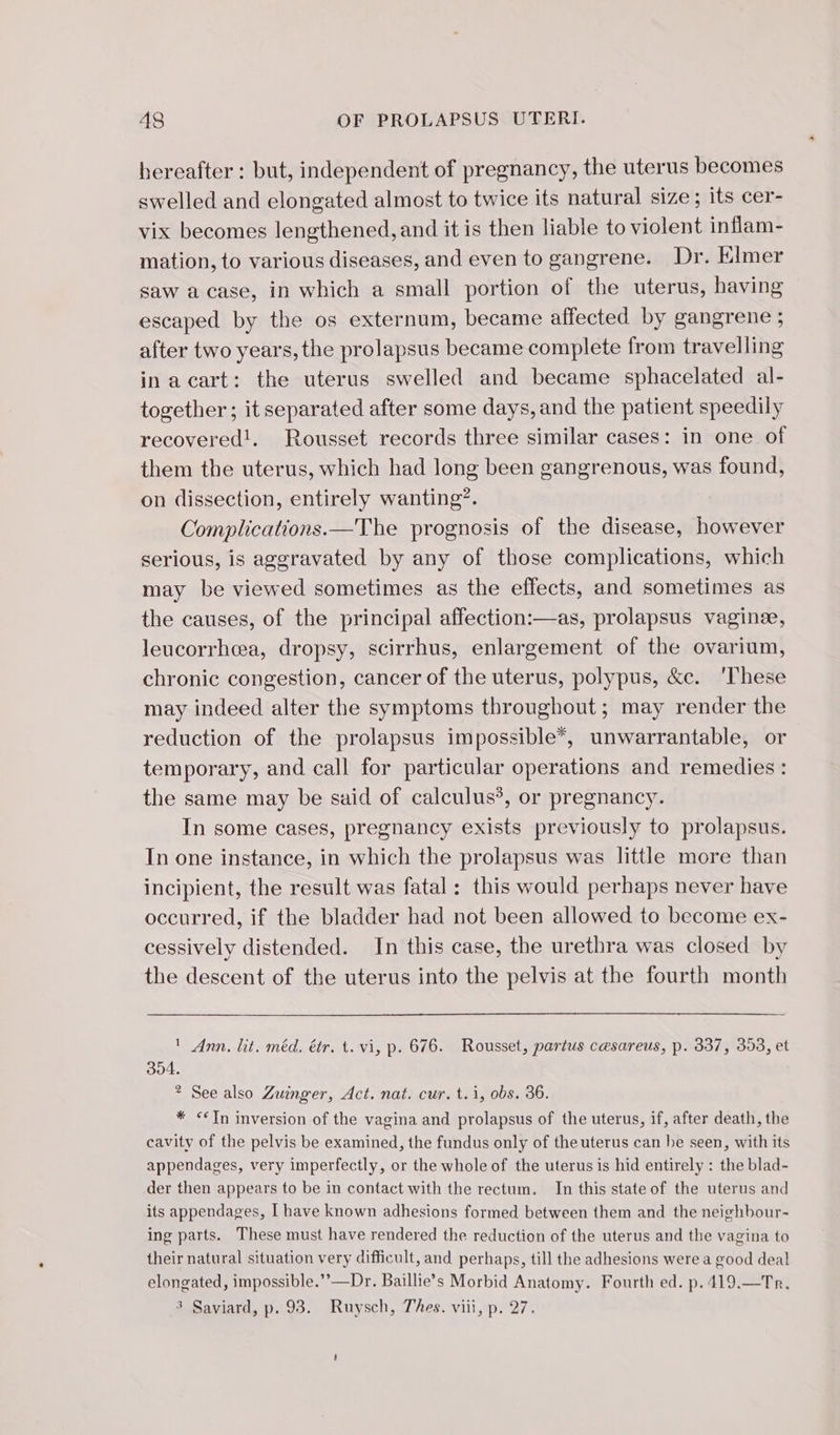 hereafter : but, independent of pregnancy, the uterus becomes swelled and elongated almost to twice its natural size; its cer- vix becomes lengthened, and it is then liable to violent inflam- mation, to various diseases, and even to gangrene. Dr. Elmer saw a case, in which a small portion of the uterus, having escaped by the os externum, became affected by gangrene ; after two years, the prolapsus became complete from travelling in a cart: the uterus swelled and became sphacelated al- together; it separated after some days, and the patient speedily recovered!. Rousset records three similar cases: in one of them the uterus, which had long been gangrenous, was found, on dissection, entirely wanting’. Complications.—The prognosis of the disease, however serious, is aggravated by any of those complications, which may be viewed sometimes as the effects, and sometimes as the causes, of the principal affection:—as, prolapsus vaginee, leucorrheea, dropsy, scirrhus, enlargement of the ovarium, chronic congestion, cancer of the uterus, polypus, &amp;c. ‘These may indeed alter the symptoms throughout; may render the reduction of the prolapsus impossible*, unwarrantable, or temporary, and call for particular operations and remedies : the same may be said of calculus’, or pregnancy. In some cases, pregnancy exists previously to prolapsus. In one instance, in which the prolapsus was little more than incipient, the result was fatal: this would perhaps never have occurred, if the bladder had not been allowed to become ex- cessively distended. In this case, the urethra was closed by the descent of the uterus into the pelvis at the fourth month ' Ann. lit. méd. étr. t. vi, p. 676. Rousset, partus cesareus, p. 337, 353, et 304. ? See also Zuinger, Act. nat. cur. t.i, obs. 36. * In inversion of the vagina and prolapsus of the uterus, if, after death, the cavity of the pelvis be examined, the fundus only of the uterus can he seen, with its appendages, very imperfectly, or the whole of the uterus is hid entirely : the blad- der then appears to be in contact with the rectum. In this state of the uterus and its appendages, I have known adhesions formed between them and the neighbour- ing parts. These must have rendered the reduction of the uterus and the vagina to their natural situation very difficult, and perhaps, till the adhesions were a good deal elongated, impossible.’’—Dr. Baillie’s Morbid Anatomy. Fourth ed. p.419.—Tr. 3 Saviard, p. 93. Ruysch, Thes. viii, p. 27.