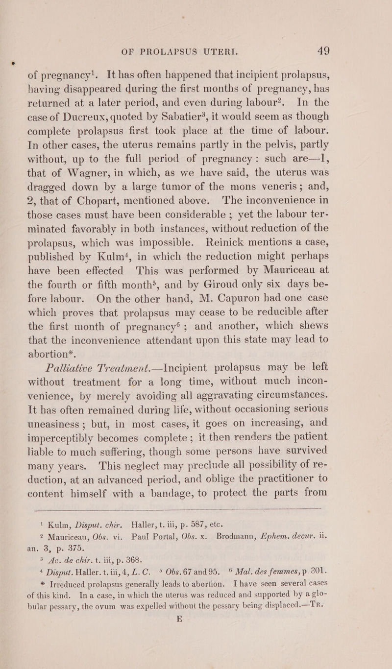 of pregnancy!. It has often happened that incipient prolapsus, having disappeared during the first months of pregnancy, has returned at a later period, and even during labour?. In the case of Ducreux, quoted by Sabatier’, it would seem as though complete prolapsus first took place at the time of labour. In other cases, the uterus remains partly in the pelvis, partly without, up to the full period of pregnancy: such are—1, that of Wagner, in which, as we have said, the uterus was dragged down by a large tumor of the mons veneris ; and, 2, that of Chopart, mentioned above. The inconvenience in those cases must have been considerable ; yet the labour ter- minated favorably in both instances, without reduction of the prolapsus, which was impossible. Reinick mentions a case, published by Kulm‘, in which the reduction might perhaps have been effected This was performed by Mauriceau at the fourth or fifth month5, and by Giroud only six days be- fore labour. On the other hand, M. Capuron had one case which proves that prolapsus may cease to be reducible after the first month of pregnancy®; and another, which shews that the inconvenience attendant upon this state may lead to abortion*. : Palliative Treatment.—Incipient prolapsus may be left without treatment for a long time, without much incon- venience, by merely avoiding all aggravating circumstances. It has often remained during life, without occasioning serious uneasiness ; but, in most cases, it goes on increasing, and imperceptibly becomes complete ; it then renders the patient liable to much suffering, though some persons have survived many years. This neglect may preclude all possibility of re- duction, at an advanced period, and oblige the practitioner to content himself with a bandage, to protect the parts from ! Kulm, Disput. chir. Haller, t. iii, p. 587, etc. 2 Mauriceau, Obs. vi. Paul Portal, Obs. x. Brodmann, Æphem. decur. i. an. 3, p. 379. 3 Ac. de chir. t. ili, p. 368. 4 Disput. Haller. t.iii,4, L. C. ° Obs.67and95. © Mal. des femmes, p. 201: * Trreduced prolapsus generally leads to abortion. Ihave seen several cases of this kind. Ina case, in which the uterus was reduced and supported by a olo- bular pessary, the ovum was expelled without the pessary being displaced.—Tr. E