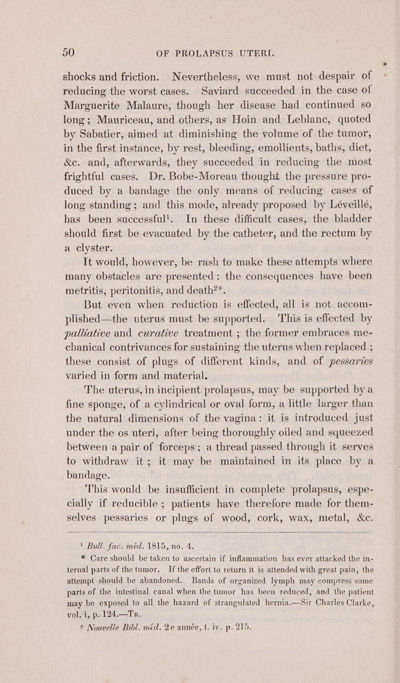 shocks and friction. Nevertheless, we must not despair of reducing the worst cases. Saviard succeeded in the case of Marguerite Malaure, though her disease had continued so long; Mauriceau, and others, as Hoin and Leblanc, quoted by Sabatier, aimed at diminishing the volume of the tumor, in the first instance, by rest, bleeding, emollients, baths, diet, &amp;e. and, afterwards, they succeeded in reducing the most frightful cases. Dr. Bobe-Moreau thought the pressure pro- duced by a bandage the only means of reducing cases of long standing ; and this mode, already proposed by Léveillé, has been successful'. In these difficult cases, the bladder should first be evacuated by the catheter, and the rectum by a clyster. It would, however, be rash to make these attempts where many obstacles are presented: the consequences have been metritis, peritonitis, and death?*. But even when reduction is effected, all is not accom- plished—the uterus must be supported. This is effected by palliative and curative treatment ; the former embraces me- chanical contrivances for sustaining the uterus when replaced ; these consist of plugs of different kinds, and of pessaries varied in form and material. The uterus, in incipient prolapsus, may be supported by a fine sponge, of a cylindrical or oval form, a little larger than the natural dimensions of the vagina: it is introduced just under the os uteri, after being thoroughly oiled and squeezed between a pair of forceps; a thread passed through it serves to withdraw it; it may be maintained in its place by a bandage. This would be insufficient in complete prolapsus, espe- cially if reducible ; patients have therefore made for them- selves pessaries or plugs of wood, cork, wax, metal, &amp;c. ' Bull. fac. méd. 1815, no. 4. * Care should be taken to ascertain if inflammation has ever attacked the in- ternal parts of the tumor. If the effort to return it is attended with great pain, the attempt should be abandoned. Bands of organized lymph may compress some parts of the intestinal canal when the tumor has been reduced, and the patient may be exposed to all the hazard of strangulated hernia.—Sir Charles Clarke, vol. i, p. 124.—Tr. 2 Nouvelle Bibl. méd. 2e année, t. iv. p. 215.