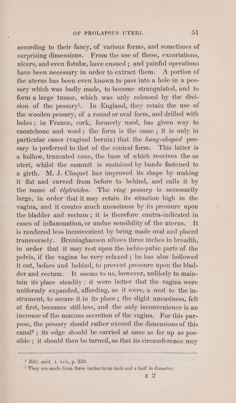 according to their fancy, of various forms, and sometimes of surprising dimensions. From the use of these, excoriations, ulcers, and even fistulae, have ensued ; and painful operations have been necessary in order to extract them. A portion of the uterus has been even known to pass into a hole in a pes- sary which was badly made, to become strangulated, and to form a large tumor, which was only released by the divi- sion of the pessary!. In England, they retain the use of the wooden pessary, of a round or oval form, and drilled with holes; in France, cork, formerly used, has given way to caoutchouc and wool; the form is the same ; it is only in particular cases (vaginal hernia) that the dung-shaped pes- sary is preferred to that of the conical form. This latter is a hollow, truncated cone, the base of which receives the os uteri, whilst the summit is sustained by bands fastened to a girth. M. J. Cloquet has improved its shape by making it flat and curved from before to behind, and calls it by the name of élytroides. The ring pessary is necessarily large, in order that it may retain its situation high in the vagina, and it creates much uneasiness by its pressure upon the bladder and rectum ; it is therefore contra-indicated in cases of inflammation, or undue sensibility of the uterus. It is rendered less inconvenient by being made oval and placed transversely. Bruninghausen allows three inches in breadth, in order that it may rest upon the ischio-pubic parts of the pelvis, if the vagina be very relaxed ; he has also hollowed it out, before and behind, to prevent pressure upon the blad- der and rectum. It seems to us, however, unlikely to main- tain its place steadily: it were better that the vagina were uniformly expanded, affording, as it were, a nest to the in- strument, to secure it in its place; the slight uneasiness, felt at first, becomes still less, and the only inconvenience is an increase of the mucous secretion of the vagina. For this pur- pose, the pessary should rather exceed the dimensions of this canal? ; its edge should be carried at once as far up as pos- sible ; it should then be turned, so that its circumference may Bibl. méd. t. xvii, p. 259. * They are made from three inches to an inch and a half in diameter. RZ