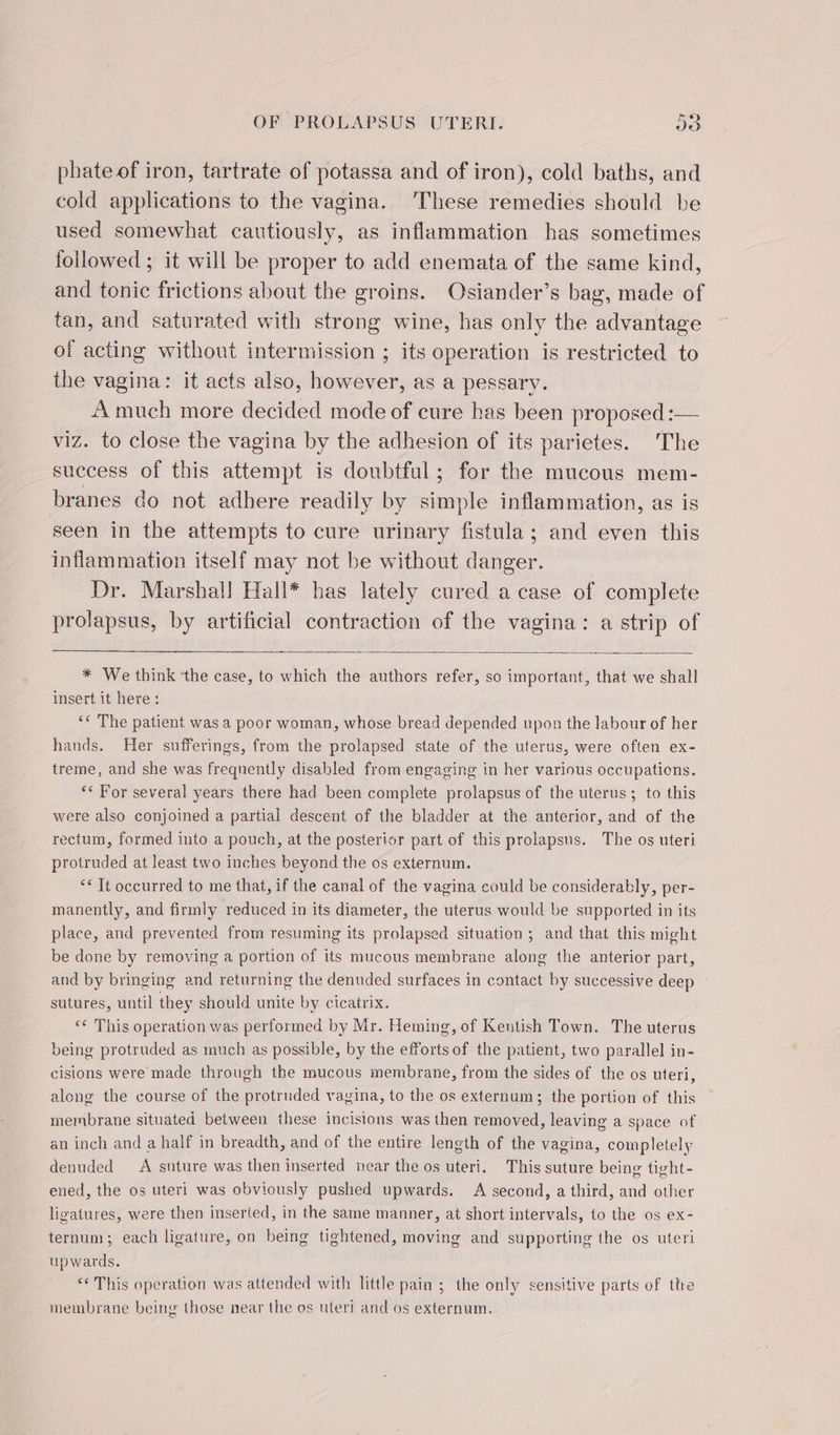 phate of iron, tartrate of potassa and of iron), cold baths, and cold applications to the vagina. ‘These remedies should be used somewhat cautiously, as inflammation has sometimes followed ; it will be proper to add enemata of the same kind, and tonic frictions about the groins. Osiander’s bag, made of tan, and saturated with strong wine, has only the advantage of acting without intermission ; its operation is restricted to the vagina: it acts also, however, as a pessary. A much more decided mode of cure has been proposed :— viz. to close the vagina by the adhesion of its parietes. The success of this attempt is doubtful; for the mucous mem- branes do not adhere readily by simple inflammation, as is seen in the attempts to cure urinary fistula; and even this inflammation itself may not be without danger. Dr. Marshall Hall* has lately cured a case of complete prolapsus, by artificial contraction of the vagina: a strip of * We think ‘the case, to which the authors refer, so important, that we shall insert it here: ‘* The patient was a poor woman, whose bread depended upon the labour of her hands. Her sufferings, from the prolapsed state of the uterus, were often ex- treme, and she was frequently disabled from engaging in her various occupations. ‘&lt; For several years there had been complete prolapsus of the uterus; to this were also conjoined a partial descent of the bladder at the anterior, and of the rectum, formed into a pouch, at the posterior part of this prolapsus. The os uteri protruded at least two inches beyond the os externum. “€ Tt occurred to me that, if the canal of the vagina could be considerably, per- manently, and firmly reduced in its diameter, the uterus would be supported in its place, and prevented from resuming its prolapsed situation ; and that this might be done by removing a portion of its mucous membrane along the anterior part, and by bringing and returning the denuded surfaces in contact by successive deep sutures, until they should unite by cicatrix. ‘€ This operation was performed by Mr. Heming, of Kentish Town. The uterus being protruded as much as possible, by the efforts of the patient, two parallel in- cisions were made through the mucous membrane, from the sides of the os uteri, along the course of the protruded vagina, to the os externum; the portion of this membrane situated between these incisions was then removed, leaving a space of an inch and a half in breadth, and of the entire length of the vagina, completely denuded &lt;A suture was then inserted near the os uteri. This suture being tight- ened, the os uteri was obviously pushed upwards. A second, a third, and other ligatures, were then inserted, in the same manner, at short intervals, to the os ex- ternum; each ligature, on being tightened, moving and supporting the os uteri upwards. ** This operation was attended with little pain ; the only sensitive parts of ttre membrane being those near the os uteri and os externum.