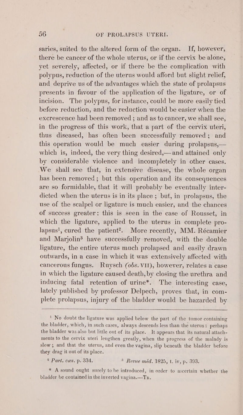 saries, suited to the altered form of the organ. If, however, there be cancer of the whole uterus, or if the cervix be alone, yet severely, affected, or if there be the complication with polypus, reduction of the uterus would afford but slight relief, and deprive us of the advantages which the state of prolapsus presents in favour of the application of the ligature, or of incision. The polypus, for instance, could be more easily tied before reduction, and the reduction would be easier when the excrescence had been removed ; and as to cancer, we shall see, in the progress of this work, that a part of the cervix uteri, thus diseased, has often been successfully removed; and this operation would be much easier during prolapsus,— which is, indeed, the very thing desired,— and attained only by considerable violence and incompletely in other cases. We shall see that, in extensive disease, the whole organ has been removed ; but this operation and its consequences are so formidable, that it will probably be eventually inter- dicted when the uterus is in its place ; but, in prolapsus, the use of the scalpel or ligature is much easier, and the chances of success greater: this is seen in the case of Rousset, in which the ligature, applied to the uterus in complete pro- lapsus!, cured the patient’. More recently, MM. Récamier and Marjolin have successfully removed, with the double ligature, the entire uterus much prolapsed and easily drawn outwards, in a case in which it was extensively affected with cancerous fungus. Ruysch (ods. VII), however, relates a case in which the ligature caused death, by closing the urethra and inducing fatal retention of urine*. The interesting case, lately published by professor Delpech, proves that, in com- plete prolapsus, injury of the bladder would be hazarded by ' No doubt the ligature was applied below the part of the tumor containing the bladder, which, in such cases, always descends less than the uterus : perhaps the bladder was also but little out of its place. It appears that its natural attach- ments to the cervix uteri lengthen greatly, when the progress of the malady is slow ; and that the uterus, and even the vagina, slip beneath the bladder before they drag it out of its place. 2 Part. ces. p. 334. ° Revue méd. 1825, t. iv, p. 393. * A sound ought surely to be introduced, in order to ascertain whether the bladder be contained in the inverted vagina.—Tr.
